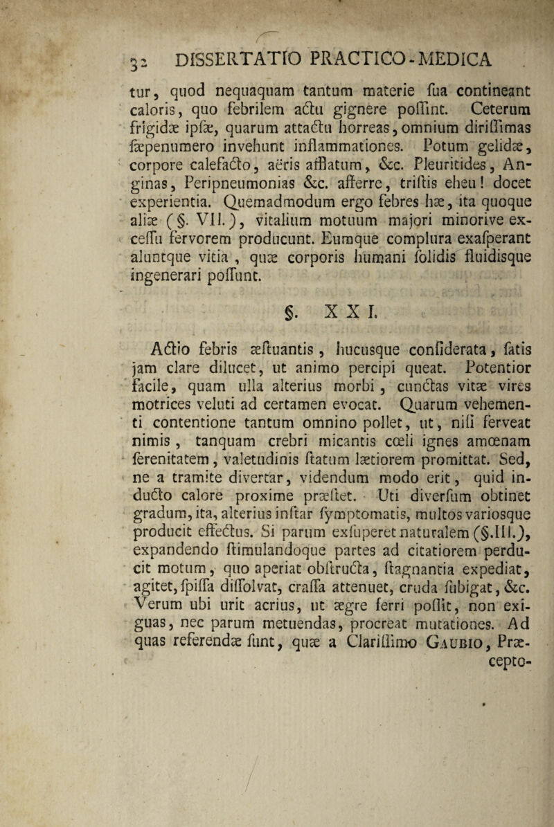 3- tur, quod nequaquam tantum materie fua contineant caloris, quo febrilem a&u gignere poliint. Ceterum frigidae ipfae, quarum attaftu horreas,omnium diriffimas faepenumero invehunt inflammationes. Potum gelidae, corpore calefado, aeris afflatum, &c. Pleuritides, An¬ ginas, Peripneumonias &c. afferre, triifis eheu! docet experientia. Quemadmodum ergo febres hae, ita quoque aliae (§. VII.), vitalium motuum majori minorive ex- ceffu ferverem producunt. Eumque complura exafperant aluntque vitia , quae corporis humani folidis fluidisque ingenerari poffunc. §. XXL Adtio febris aeftuantis, hucusque confiderata, fatis jam clare dilucet, ut animo percipi queat. Potentior facile, quam ulla alterius morbi , cunftas vitae vires motrices veluti ad certamen evocat. Quarum vehemen¬ ti contentione tantum omnino pollet, ut, nili ferveat nimis , tanquam crebri micantis coeli ignes amoenam ferenitatem, valetudinis ftatum laetiorem promittat. Sed, ne a tramite divertar, videndum modo erit, quid in- dudto calore proxime praeftet. Uti diverfum obtinet gradum, ita, alterius inftar fymptomatis, multos variosque producit efiedtus. Si parum exfuperet naturalem (§.III.), expandendo ftimulandoque partes ad citatiorem perdu¬ cit motum, quo aperiat obftrudfa, ftagnantia expediat, agitet,fpiffa diffolvat, craffa attenuet, cruda fubigac,&c. Verum ubi urit acrius, ut aegre ferri poflit, non exi¬ guas, nec parum metuendas, procreat mutationes. Ad quas referendae funt, quae a Clarillimo Gaubio, Prae¬ cepto-