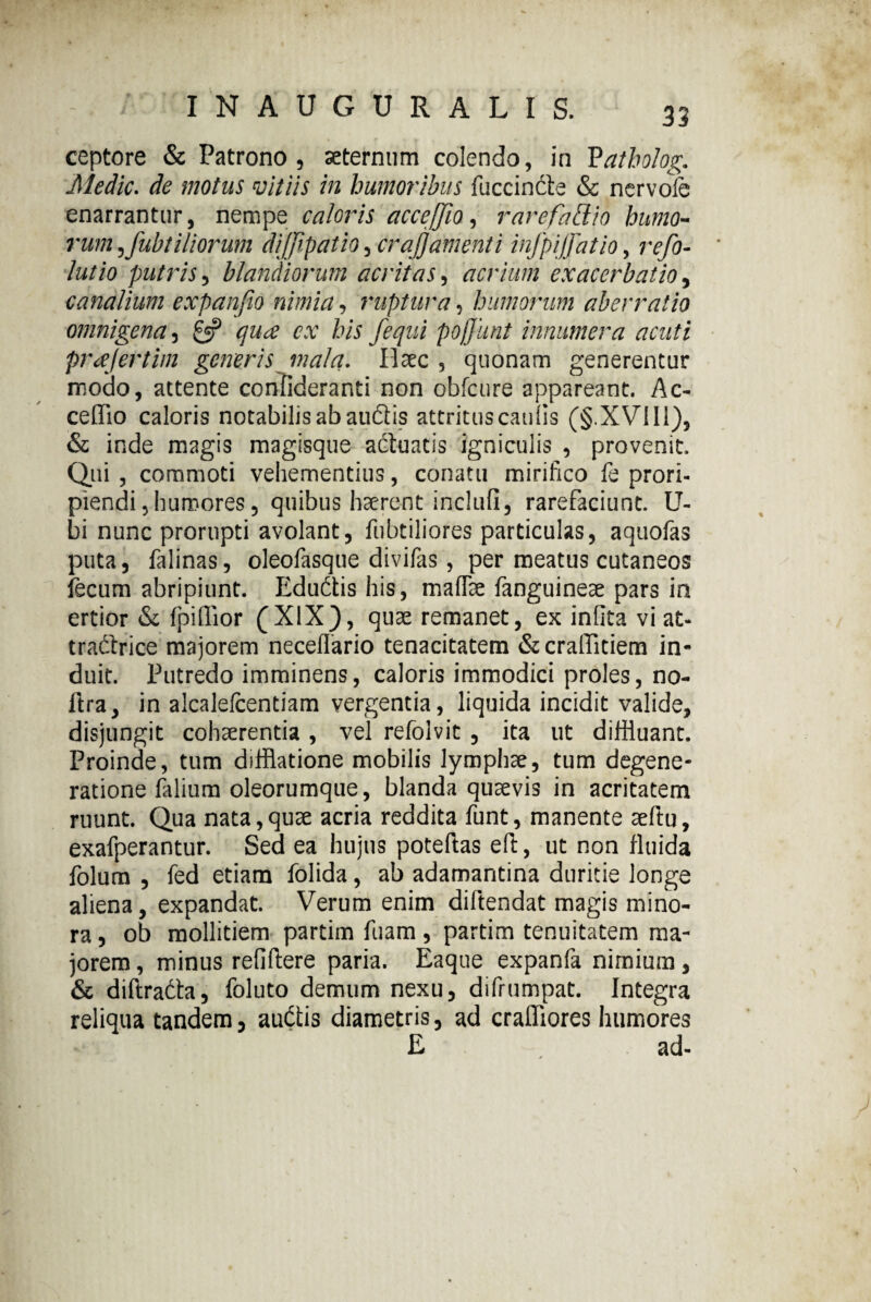 ceptore & Patrono, aeternum colendo, in Patholog. Medie. de motus vitiis in humoribus fuccindte & nervoie enarrantur, nempe caloris acceffio, rarefattio humo- rum ^fubt iliorum dijfipatio, crajjamenti infpijfatio, refo- lutio putris, blandiorum acritas, acrium exacerbatio, canalium expanfio nimia, ruptura, humorum aberratio omnigena, £5? te fequi poffunt innumera acuti prajertim generis mala. Ilaec, quonam generentur modo, attente confideranti non obfcure appareant. Ac- ceflTio caloris notabilis ab audlis attritus caulis (§.XVII1), & inde magis magisque actuatis igniculis , provenit. Qui , commoti vehementius, conatu mirifico fe prori¬ piendi, humores, quibus haerent inclufi, rarefaciunt, ti¬ bi nunc prorupti avolant, fubtiliores particulas, aquofas puta, falinas, oleofasque divifas, per meatus cutaneos fecum abripiunt. Edudtis his, maflfee fanguineae pars in ertior & fpiflior (XIX), quae remanet, ex infita viat- tracSrice majorem neceffario tenacitatem &craffitiem in¬ duit. Putredo imminens, caloris immodici proles, no- ftra, in alcalefcentiam vergentia, liquida incidit valide, disjungit cohaerentia , vel refolvit , ita ut diffluant. Proinde, tum difflatione mobilis lymphae, tum degene¬ ratione falium oleorumque, blanda quaevis in acritatem ruunt. Qua nata,quae acria reddita funt, manente seftu, exafperantur. Sed ea hujus poteftas eft, ut non fluida folum , fed etiam folida, ab adamantina duritie longe aliena, expandat. Verum enim diftendat magis mino¬ ra, ob mollitiem partim fuam, partim tenuitatem ma¬ jorem , minus refiftere paria. Eaque expanfa nimium, & diftrafta, foluto demum nexu, difrumpat. Integra reliqua tandem, auctis diametris, ad craffiores humores E , ad-