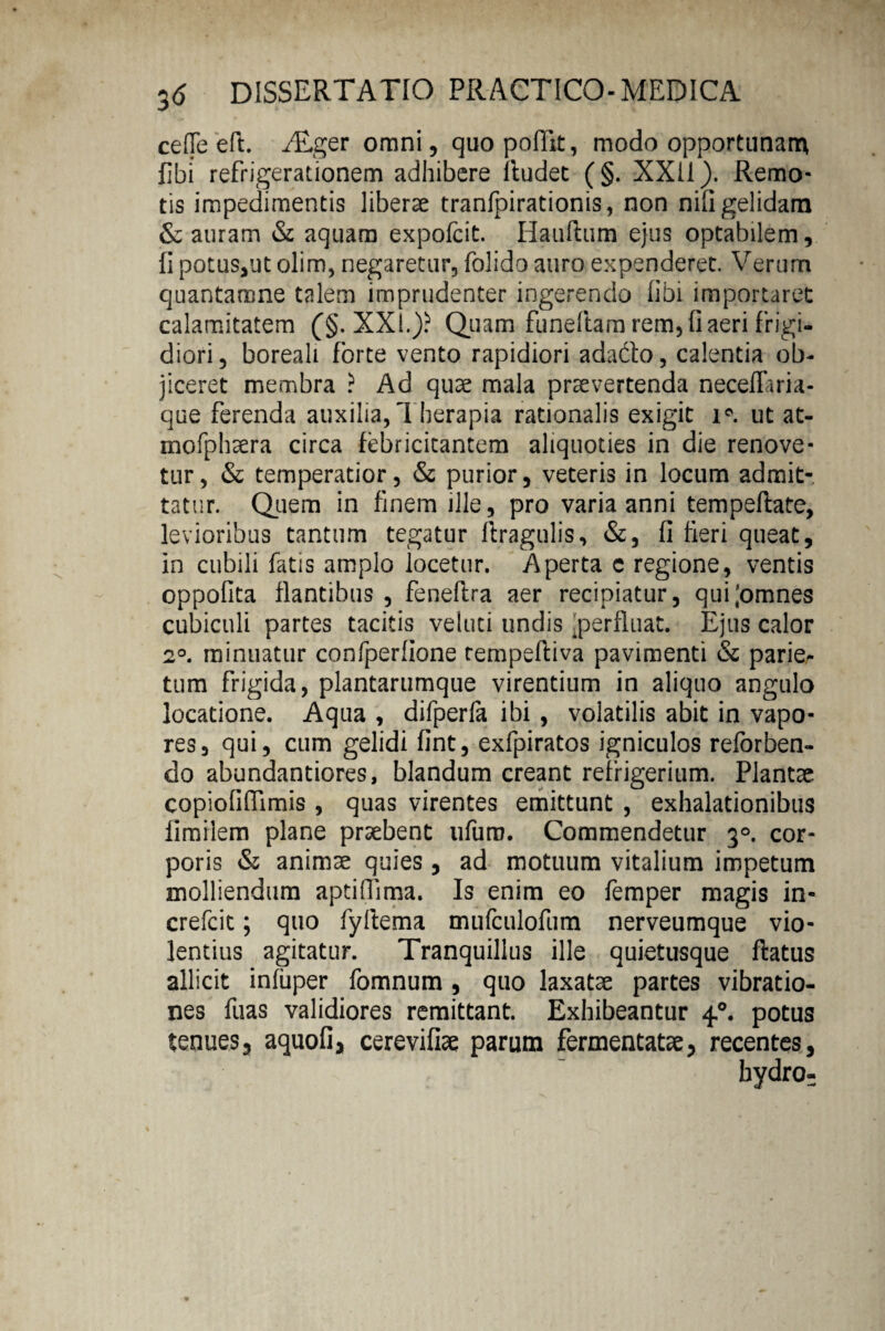 ce(Te eft. iTger omni, quopoffit, modo opportunam libi refrigerationem adhibere lludec (§. XXII). Remo¬ tis impedimentis libera tranfpirationis, non nili gelidam & auram & aquam expofcit. Hauftum ejus optabilem, II potus,ut olim, negaretur, folido auro expenderet. Verum quantamne talem imprudenter ingerendo libi importaret calamitatem (§. XXI.)? Quam funeftam rem, Ii aeri frigi¬ diori, boreali forte vento rapidiori adabto, calentia ob¬ jiceret membra ? Ad quae mala praevertenda neceflaria- que ferenda auxilia,Therapia rationalis exigit i°. ut at- mofphaera circa febricitantem aliquoties in die renove¬ tur, & temperatior, & purior, veteris in locum admit¬ tatur. Quem in finem ille, pro varia anni tempeftate, levioribus tantum tegatur ftragulis, &, fi fieri queat, in cubili fatis amplo locetur. Aperta c regione, ventis oppofita flantibus , feneftra aer recipiatur, qui;omnes cubiculi partes tacitis veluci undis 'perfluat. Ejus calor 2°. minuatur confperfione tempeftiva pavimenti & parie¬ tum frigida, plantarumque virentium in aliquo angulo locatione. Aqua , difperfa ibi , volatilis abit in vapo¬ res, qui, cum gelidi fint, exfpiratos igniculos reforben- do abundantiores, blandum creant refrigerium. Plantae copioflffimis , quas virentes emittunt , exhalationibus limiiem plane praebent ufum. Commendetur 30. cor¬ poris & animae quies , ad motuum vitalium impetum molliendum aptifiima. Is enim eo femper magis in- crefcit; quo fyllema mufculofum nerveumque vio¬ lentius agitatur. Tranquillus ille quietusque flatus allicit infiiper fomnum , quo laxatae partes vibratio¬ nes fuas validiores remittant. Exhibeantur 4.0. potus tenues, aquofi, cerevifiae parum fermentatae, recentes,