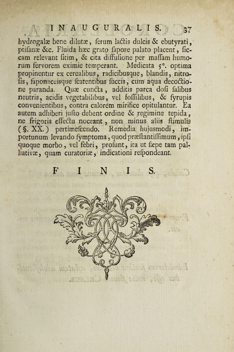 * \ IN AUGURALIS. 37 ^ 4 . v, r •• . • y hydrogalae bene dilutce, ferum laciis dulcis & ebutyrati, ptifante &c. Fluida haec grato fapore palato placent, fic- cam relevant fitim, & cita diffulione per malTam humo¬ rum fervorem eximie temperant. ' Medicata optima propinentur ex cerealibus, radicibusque, blandis, nitro- lis, faponaceisque fcatentibus fuccis, cum aqua decoflio- ne paranda. Quae cuncta, additis parca doli lalibus neutris, acidis vegetabilibus, vel foflilibus, & fyrupis convenientibus, contra calorem mirilice opitulantur. Ea autem adhiberi jufto debent ordine & regimine tepida, ne frigoris effedlu noceant, non minus aliis ftimulis ( §. XX.) pertimefcendo. Remedia hujusmodi, im¬ portunum levando fymptoma, quod prcdlantiffimum, ipfi quoque morbo, vel febri, profunt, ita ut ftepe tam pal- liativte, quam curatorite, indicationi relpondeant. F I N I S.