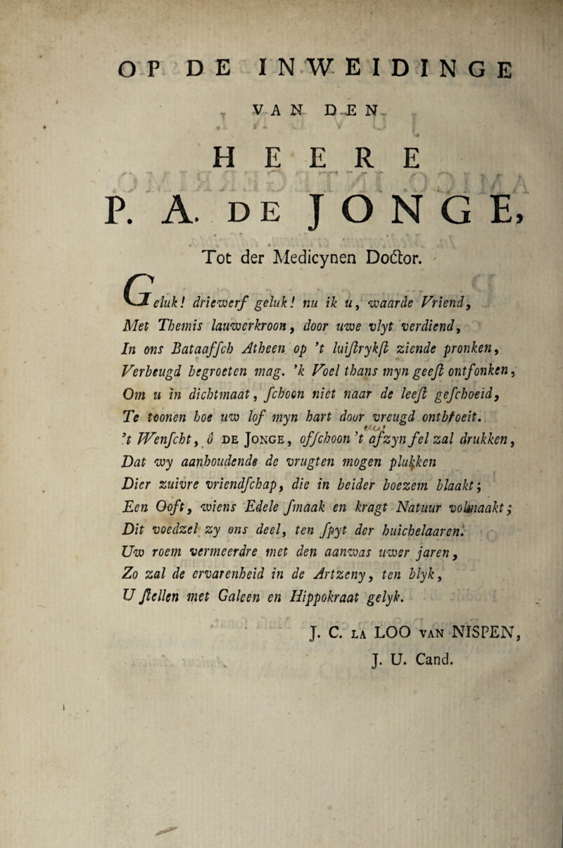 O P DE INWEIDINGE V A N D JE N - f L 8 ± V K^f I , N ** H E E R E ^ «  — i ' ' ‘ > r' • r* ?-* — — — r’ y . r . P. A. de J O N G E. t f ** » r fr g- t r ' \ f t • - ' ' • • „ < V. • •* . * ♦ I • * * V * ^ Tot der Medicynen D odior. - n ....... .. .,<f ff ^J-elnk! driewerf geluk! nu ik u, waarde Vriendy Alet Themis laimerkroon, t>/;y£ verdiend, In ons Bataaffch Atheen op ’t luijlrykfl ziende pronken, Verbeugd begroeten mag. Voel thans myn geejl ontfonken. Om u in dicbtmaat, fchoen niet naar de leejl gefcboeid, 7> #0* uw lof myn hart dour vreugd ontbfoeit. t<o f TWenjcbtyd deJonge, offchoon’t afzynfel zal drukken > Dat wy aanboudende de mugten mogen plukken Dier zuivre vriendfchap, die in beider boezem bJaakt; Een Oofty mens Edele fmaak en kragt Natuur volmaakt; Dit voedzel zy ons deel, ten fpyt der huichelaaren. Uw roem venneerdre met den aanwas nwer jaren y Zo zal de ervarenheid in de Artzcny, ten blyk, U Jlellen met Galeen en Hippokraat gelyk. J. C. la LOO van NISPEN, J. U. Cand.