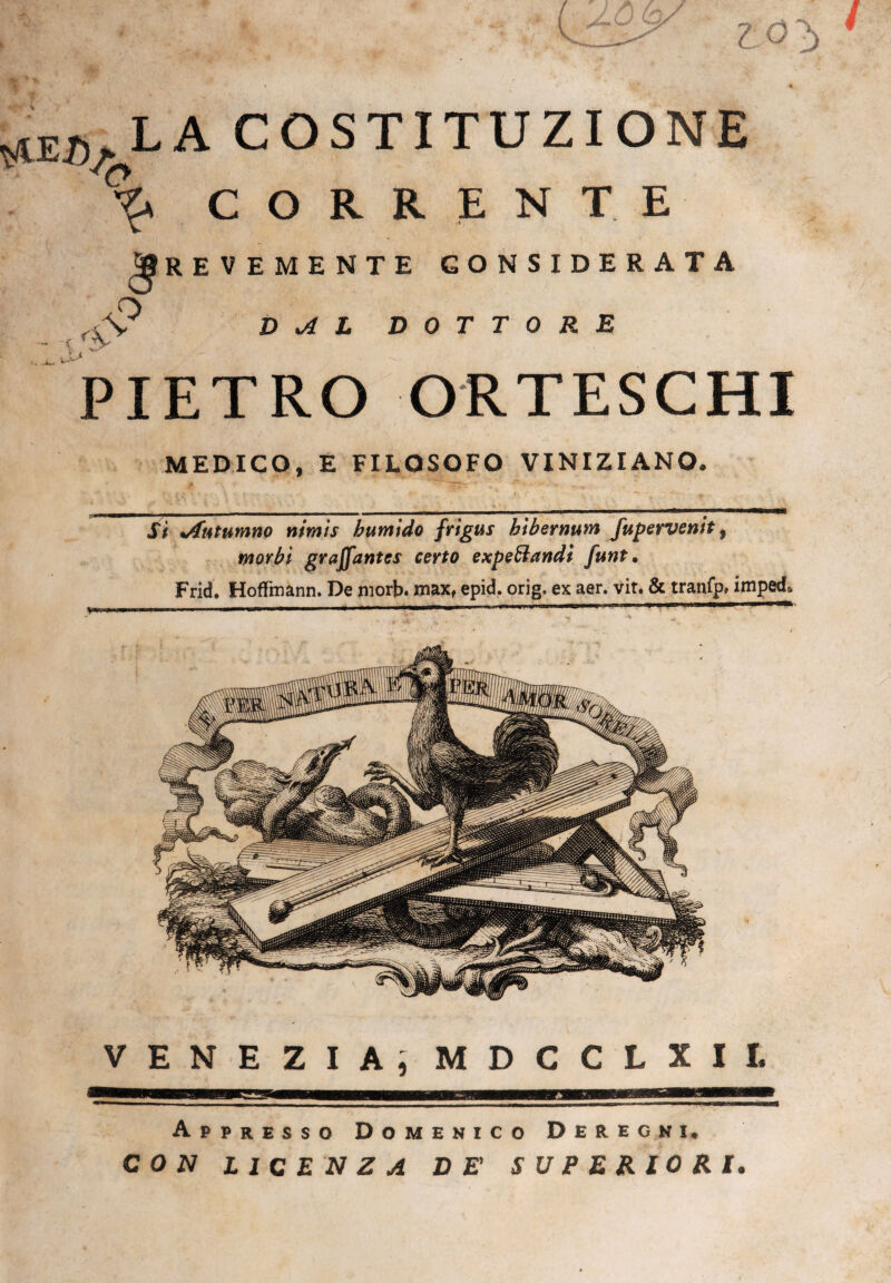 V iS z *v ^ LA COSTITUZIONE CORRENTE % _WMUPP Brevemente considerata o \ DAL DOTTORE PIETRO ORTESCHI MEDICO, E FILOSOFO VINIZIANO. Si %Antumno nimts bumido frigus bibernum fupervenit, morbi graffantes certo expeZtandt funt, Frid. Hofftnann. De niorb. max, epid. orig, ex aer. vit. & tranfp» impedì VENEZIA, MDCCLXII. Appresso Domenico Deregni, CON LICENZA DE' SUPERIORI.