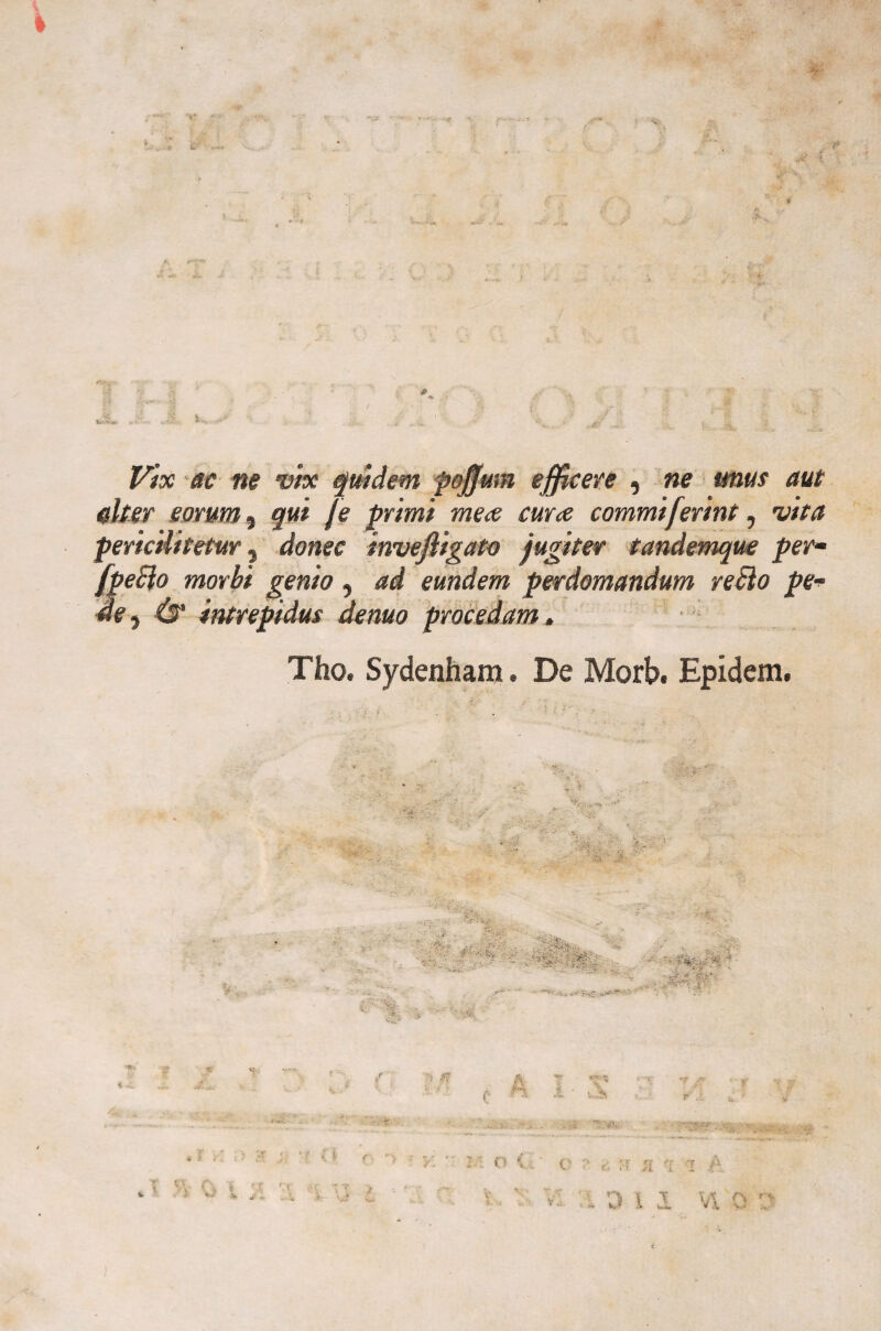 il' •r Vix ac ne vix quidem pojjum efficeve , ne unus aut altea' eomm ? qui fé primi me<e cura commiferint, vita pericilitetur} dome invefiìgato jugiter tandemque perm fpeElo morbi genio , ad eundem perdomandum reBo pe- de $ Tho. Sydenham. De Morb. Epidem.
