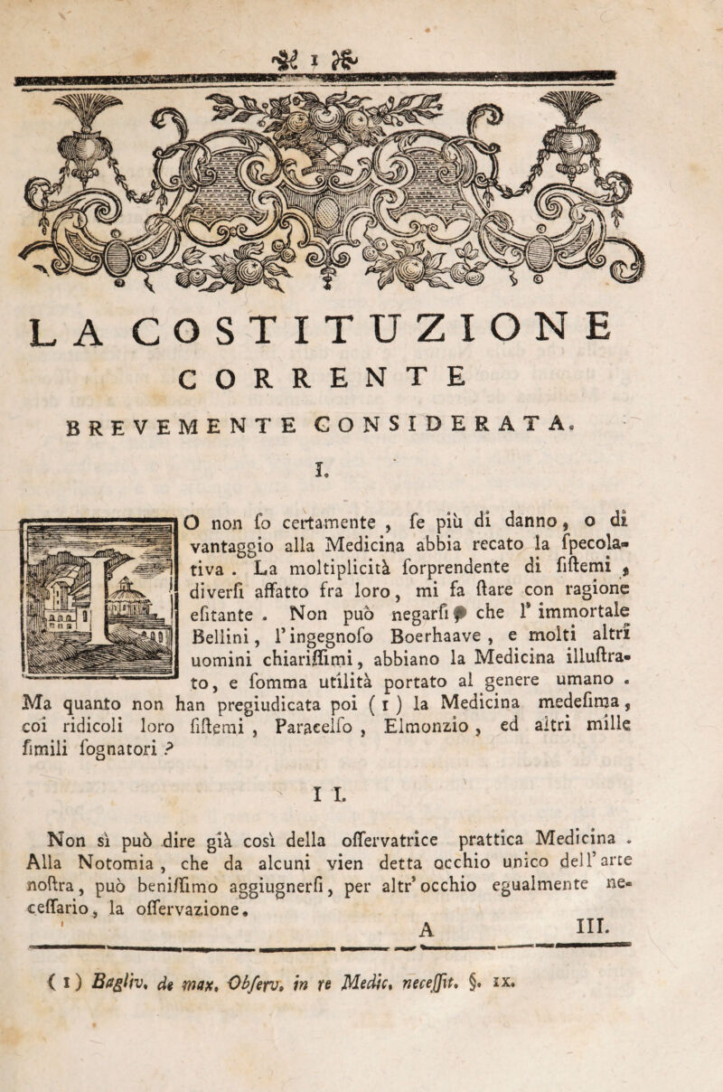 LA COSTITUZIONE CORRENTE BREVEMENTE CONSIDERATA O non fo certamente , fe più di danno, o vantaggio alla Medicina abbia recato la fpecola- tiva . La moltiplicità forprendente di fiftemi , diverfi affatto fra loro, mi fa ftare con ragione efìtante . Non può negarti fi che f immortale Bellini, l’ingegnofo Boerhaave , e molti altri uomini chiariffimi, abbiano la Medicina iiluftra- to, e fomma utilità portato al genere umano « Ma quanto non han pregiudicata poi ( i ) la Medicina medefima, coi ridicoli loro fiftemi , Paraeelfo , Elmonzio , ed altri mille firn ili fogna tori ? I I. Non si può dire già così della offervatrice prattica Medicina • Alia Notomia , che da alcuni vien detta occhio umco dell’arte noftra, può beni/Iìmo aggiugnerfi, per altr* occhio egualmente ne» ceffario, la offervazione. A IH*