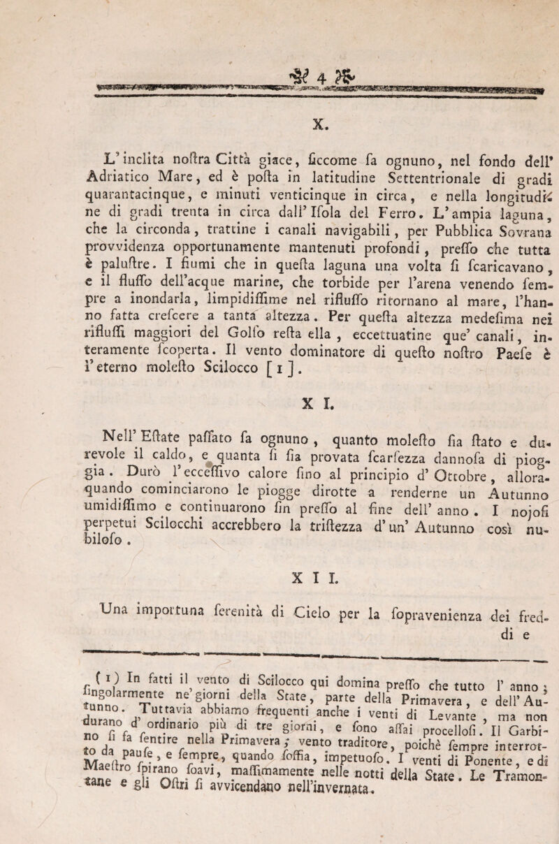 X. L'inclita nofira Città giace, ficcome fa ognuno, nel fondo dell’ Adriatico Mare, ed è polla in latitudine Settentrionale di gradi quarantacinque, e minuti venticinque in circa, e nella longitudfé ne di gradi trenta in circa dall’ Ifola del Ferro. L’ampia laguna, che la circonda , trattine i canali navigabili, per Pubblica Sovrana provvidenza opportunamente mantenuti profondi , pretto che tutta è paluflre. I fiumi che in quella laguna una volta fi fcaricavano , e il flutto dell’acque marine, che torbide per l’arena venendo fem- pre a inondarla, limpidiffime nel rifluflb ritornano al mare, l’han¬ no fatta crefcere a tanta altezza. Per quella altezza medefima nei riflulFi maggiori del Golfo retta ella , eccettuatine que’canali, in¬ teramente fcoperta. il vento dominatore di quello noftro Paefe è ì5 eterno moldlo Scilocco [ i ] . X I. Nell’ Eftate paffato fa ognuno, quanto moiefìo fìa fiato e du- levole il caldo, e quanta fi fia provata fcarfezza dannofa di piog¬ gia. Durò l’eccefiivo calore fino ai principio d’ Ottobre , allora- quando cominciarono le piogge dirotte a renderne un Autunno umidiffimo e continuarono fin pretto ai fine dell’ anno . I noiofi d un’ Autunno così nu« bilofo » XII. Una importuna ferenita di Cielo per la iopravenienza dei fred¬ di e anno Au¬ lì) In fatti il vento di Scilocco qui domina pretto che tutto Y ar JZornVe ne gÌr dellfa St3te> Parte de!la Primavera e dellW durann a? A™™ *^“1? fre'3uent> anche i venti di Levante , ma non fl f0, tl0,,P» dj Me §,°rni’ 6 fono affai procellofi. il Garbi¬ lo da Li V' Primavfra; Jen'° traditore, poiché Tempre interrot- Maeftro fnU6 fTpre'’ quad° foffia > tmpctuofo. I venti di Ponente, e di foav,> maffimamente nelle notti della State. Le Tramoc me e gli Oltn fi avvicendano nellrnvernata.