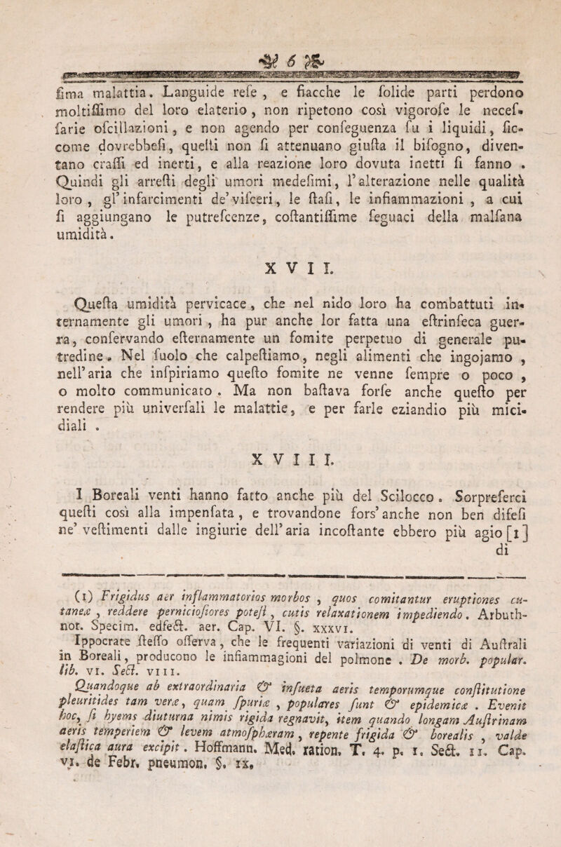 UiT* lima malattia. Languide refe, e fiacche le folide parti perdono moltiffimo del loro elaterio , non ripetono così vigorofe le necef. farie ofciìiazioni, e non agendo per ccnfeguenza fu i liquidi, fic¬ carne dovrebbefi, quelli non fi attenuano giuda il bifogno, diven¬ tano craffi ed inerti, e alla reazione loro dovuta inetti fi fanno . Quindi gli arredi degli umori medefimi, l’alterazione nelle qualità loro, gl’infarcimenti de’vifceri, le dafi, le infiammazioni , a cui fi aggiungano le putrescenze, codantiffime feguaci della malfana umidità. XVII. Queda umidità pervicace , che nel nido loro ha combattuti in* ternamente gli umori , ha pur anche lor fatta una edrinfeca guer¬ ra, confervando edernamente un fomite perpetuo di generale pu¬ tredine*» Nel fuoìo che calpediamo, negli alimenti che ingoiamo , nell’aria che infpiriamo quedo fomite ne venne fempre o poco , o molto communicato . Ma non badava forfè anche quedo per rendere più univerfali le malattie, e per farle eziandio più mici¬ diali 0 XVIII, 3 Boreali venti hanno fatto anche più del Scilocco . Sorpreferci quedi così alla impenfata , e trovandone fors’ anche non ben difefi ne’vedimenti dalle ingiurie dell’aria incodante ebbero più agio fi] °dì (0 Frigidus aer inflammatorios morbos , quos comitantur eruptiones cu~ UtnsiS , reddere perni ciofiores poteji, cutis relaxationem impediendo, Arbuth- not. Specim. edfeft. aer. Gap. VI. §. xxxvi. Ippocrate detto otterva , che le frequenti variazioni di venti di Andrai! in Boreali, producono le in fi a m ma g ioni del polmone • De morb. popular. lib. vr. Sedi. vili. Quandoque ab extraor dinari a & infueta aeris temporumque conjìitutione pleuritides tam vette, quam [putite , populares funi & epidemica . Evenir b°c\ fi byems diuturna nimis rigida regnavity ’ttem quando longam Aujìrinam aeris temperiem & levem atmofpberam, repente frigida & borealis , valde dafitca aura excipit. Hoffmann. M§& ration, T. 4- P« x. Seft, u. Gap. vi, de Febr, pneumon, §» ix.