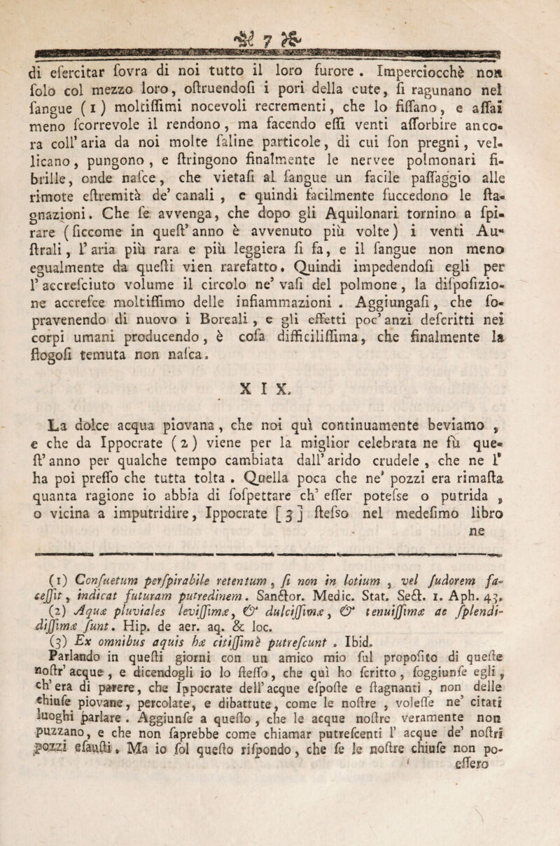 . ^ ... di efercitar fovra di noi tutto il loro furore . Imperciocché no» folo col mezzo loro, oltruendofi i pori della cute, fi ragunano nel fangue ( i ) moltifiimi nocevoli recrementi, che lo Affano, e affai meno fcorrevole il rendono, ma facendo effi venti afforbire anco¬ ra coll’ aria da noi molte faline particole, di cui fon pregni, vel¬ licano , pungono , e ftringono finalmente le nervee polmonari fi¬ brille, onde nafce, che vietafi al fangue un facile paffaggio alle rimote eftremità de’ canali , e quindi facilmente fuccedono le de¬ gnazioni. Che fe avvenga, che dopo gli Aquilonari tornino a fpi- rare ( ficcome in quell9 anno è avvenuto più volte ) i venti Au* Arali, l’aria piu rara e più leggiera fi fa, e il fangue non meno egualmente da quelli vien rarefatto. Quindi impedendoli egli per T accresciuto volume il circolo ne5 vafi del polmone , la difpofizio- ne accrefce moltiffimo delle infiammazioni - Aggiungali, che fo« pravenendo di nuovo i Boreali , e gli effetti poc5 anzi defcritti nei corpi umani producendo, è cofa difficiliffima, che finalmente la flogofi temuta non nafca. XIX. La dolce acqua piovana , che noi qui continuamente beviamo , e che da Ippocrate (z) viene per la miglior celebrata ne fù que¬ ll5 anno per qualche tempo cambiata dall5 arido crudele s che ne I* ha poi preffo che tutta tolta . Quella poca che ne’ pozzi era ri malia quanta ragione io abbia di fofpettsre eh’ effer potefse o putrida , o vicina a imputridire, Ippocrate [ 3 ] ftefso nel medefimo libro ne (1) CcYifuetum psrfpìrabtle retentum , fi non in lotium , vel Judorem fa- ceffit, indicat futuram putredinem. Sanélor. Medie. Stat, Se£l. i. Aph. 43, (2) A qua pluviales leviffìmue, & dulcijfwce, & tenuiffirms ac fplendi- dìjfimce funt. Hip» de aer. aq. & loc. (3) Ex omnibus aquis hti citiffimì putrefeunt . Ibid. Parlando in quelli giorni con un amico mio fui proposto di quelle nolir’ acque, e dicendogli io lo fieffo, che qui ho fcritto , foggiunfe egli, ch’era di parere, che Ippocrate dell5acque efpode e {lagnanti , non delle «hiufe piovane, percolate, e dibattute, come le nodre , voieffe ne’ citati luoghi parlare . Aggiunfe a quello , che le acque nodre veramente non puzzano, e che non faprebbe come chiamar putrefeenti 1’ acque de1 nodri .pozzi sfattili » Ma io fol quedo rifpondo, che fe le nodre chiufe non po-