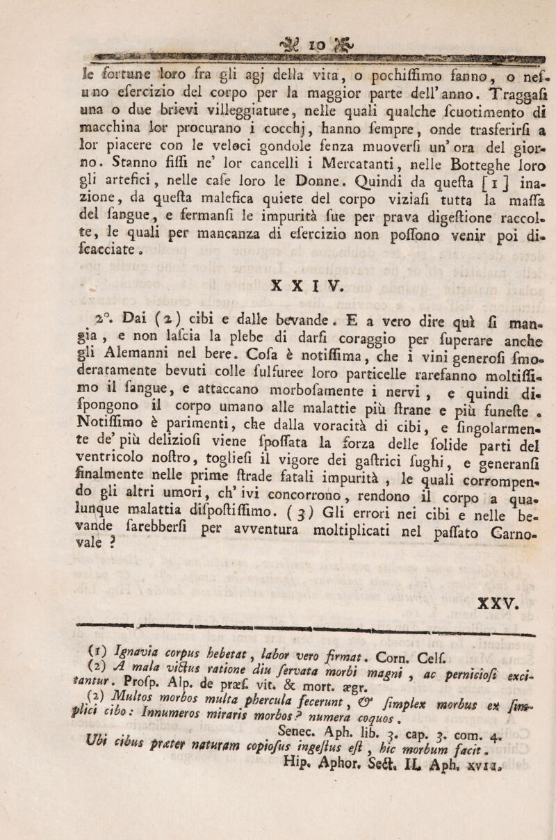 fortune loro fra gli agj della vita, o pochiffimo fanno, o nef- uno efercizio del corpo per la maggior parte deiranno. Traggafi una o due brievi villeggiature, nelle quali qualche fcuotimento di macchina lor procurano i cocchj, hanno Tempre, onde trasferirli a lor piacere con le veloci gondole fenza muoverfi un’ ora del gior¬ no. Stanno filli ne’ lor cancelli i Mercatanti, nelle Botteghe loro gli artefici, nelle cafe loro le Donne. Quindi da quella [ i ] ina¬ zione, da quella malefica quiete del corpo viziafi tutta la malfa dei fangue, e fermanfi le impurità fue per prava digellione raccol¬ te, le quali per mancanza di efercizio non polfono venir poi di» Stacciate „ XXIV. 2»°. Dai ( % ) cibi e dalle bevande. E a vero dire qui fi man¬ gia , e non lafcia la plebe di darli coraggio per fuperare anche gii Alemanni nel bere* (Zofa è notiffima, che i vini genero!! fimo® aeratamente bevuti colle fulfuree loro particelle rarefanno moltiffi- mo il fangue, e attaccano morbofa mente i nervi , e quindi di- fpongono il corpo umano alle malattie piti llrane e piti funelle . Notiffimo è parimenti, che dalla voracità di cibi, e Angolarmen¬ te de’ piu delizio!! viene fpolfata la forza delle folide parti del ventricolo noftro, togliefi il vigore dei gaftrici fughi, e generanfi finalmente nelle prime ftrade fatali impurità , le quali corrompen¬ do gli altri umori, ch’ivi concorrono, rendono il corpo a qua- lunque malattia difpoftiffimo. (3) Gli errori nei cibi e nelle be- vale? laret>berfi per avventura moltiplicati nel pattato Garno- XXV. vero firmai. Corn. Celf. Unìi pZo A?nV/t/0?2fdh fTùta m°rhÌ ma*n* ’  P^nmofi etcì- / \ A P* de pra^ Vlti & mort* *gr. 2'nf, morbos mu}ta_phercula fecerunt, & fmplex morbus ex firn, firn ubo: Innumeres miraris morbos? numera coquos . Ubi ciùus pmer neturarn copio/us inge/ius e/i , hìc morbum faeìt .4 Hip, Aphor, IL Aph, svia*