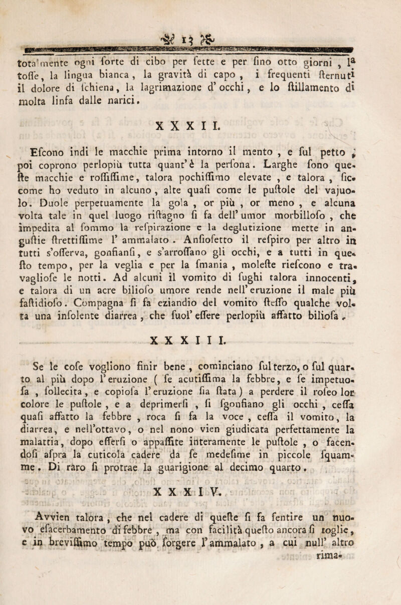 totalmente ogni forte di cibo per fette e per fino otto giorni , la tofle, la lingua bianca, la gravità di capo, i frequenti fternut*- il dolore di fchiena, la lagrimazione d’ occhi , e lo ftillamento di molta linfa dalle narici. X X X I L Efcono indi le macchie prima intorno il mento , e fui petto * poi coprono perlopiù tutta quant’è la perfona. Larghe fono que- fte macchie e roftìftime, talora pochiftimo elevate , e talora , fic- come ho veduto in alcuno , alte quafi come le puftole del vajuo- lo. Duole perpetuamente la gola , or più , or meno , e alcuna volta tale in quel luogo riftagno fi fa dell’ umor morbillofo , che impedita al fommo la refpirazione e la deglutizione mette in an¬ gurie ftrettiftime 1’ ammalato . Anfiofetto il refpiro per altro in tutti s’ofterva, gonfianfi, e s’arroflano gli occhi, e a tutti in que* fio tempo, per la veglia e per la fmania , moiette riefcono e tra- vagliofe le notti. Ad alcuni il vomito di fughi talora innocenti, e talora di un acre biliofo umore rende nell’eruzione il male più fattidiofo. Compagna fi fa eziandio del vomito fteffo qualche voi* ta una infoiente diarrea , che fuof effere perlopiù affatto biliofa „ XXXIII. Se le cofe vogliono finir bene, cominciano fui terzo, o fui quar- to ai più dopo l’eruzione ( fe acutiffima la febbre, e fe impetuo- fa , follecita, e copiola l’eruzione fia fiata) a perdere il rofeo lor colore le puftole , e a deprimerli , fi fgonfiano gli occhi , cefta quafi affatto la febbre , roca fi fa la voce , ceffa il vomito, la diarrea, e nell’ottavo, o nel nono vien giudicata perfettamente la malattia, dopo efferfi o appaflìte interamente le puftole , o facen* dofi afpra la cuticola cadere da fe medefime in piccole fquam* me. Di raro fi protrae la guarigione al decimo quarto. > dfbfi -lòfi I • . XXXIV. Avvien talora , che nel cadere di quelle fi fa fentire un nuo¬ vo efacerbamento di febbre , ma con facilità quello ancora fi roglie, e in breviflìmo tempo può forgere f ammalato , a cui nuli’ altro rima-