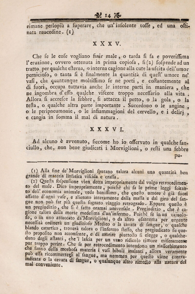 rimane perlopiù a fuperare, che uà’infoiente toffc , ed una olii» nata raucedine, (i) XXXV. Che fe le cofe vogliano finir male , o tarda fi fa e poveriflima Teruzione, ovvero ottenuta in prima copiofa , fi (2) fofpendeadun tratto per qualche efterna, o interna cagione alla cute la ufcita dell’umor perniciofo, o tanta fi è finalmente la quantità di quell’ umore ne’ vafi, che quantunque moltiffimo fe ne porti , e collantemente al di fuori, occupa tuttavia anche le interne parti in maniera , che ne ingombra cf effo qualche vilcere troppo neceffario alla vita . Allora fi accrefce la febbre, fi attacca il petto, o la gola , o la teda, o qualche altra parte importante . Succedono o le angine , o le peripneumonie, o le infiammagioni del cervello, e i delirj , e cangia in foni ma il mal di natura . XXXVI. Ad alcuno è avvenuto, ficcome ho io offervato in qualche fan¬ ciullo, che, non bene giudicati i Morviglioni, o redi una febbre pu- Ci) Alla fine de’Morviglioni fputano talora alcuni una quantità ben grande di materia linfatica vifeida e crafia. (2) Queda fofpenfione vien detta impropriamente dal volgo retroeedimen- to dd male. Dico impropriamente , poiché chi fa le prime leggi fokan- to deli economia animale , vede benidimo, che quedo umore è già fuori affatto d ogni vaie, e alienato interamente dalia malfa e dal giro del fan- gue non può far più quedo fognato viaggio retrogrado. Eppure quedo è un pregiudizio, che fi e fatto oramai univerfale . Pregiudizio che è ca¬ gione talora della morte medelìma dWinfermo. Poiché fe in un vajuoìo- 10, o in uno attaccato da'Morviglioni, o da altro efantema per urgente neceflìta ordinerà un giudiziofo Medico o la cavata di fangue, o qualche blando catartico , troverà talora o l'infermo dello, che pregiudicato fu que¬ do Proposto non acconfente, e di morire piuttodo fi elegge , o qualche¬ duno degli a danti, che ’l lafcia per un vano ridicolo timore meramente Jl* ^°PP° Perire. Che fe per retrocedimento intendono un riafforbimento v ?0, ó a morbofa materia i vafi bibuli inalanti , allora veramente ELt?«Tmmette$ r fan§Ue» raa nemraen Per q«fto viene contra