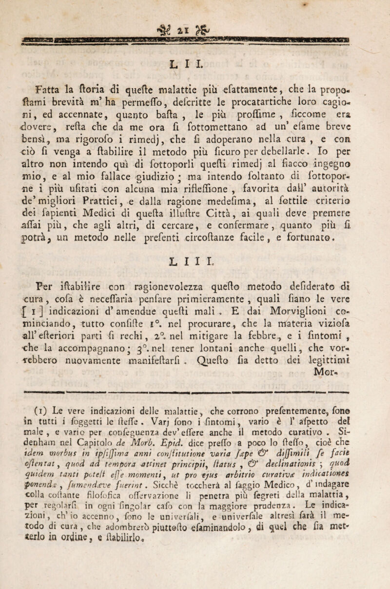 ~N L I L Fatta la floria di quelle malattie piti sfattamente, che la prope¬ llami brevità m1 * * * 5 ha permetto, defcritte le procatartiche loro cagio¬ ni, ed accennate, quanto balla, le più proilime, ficcome era dovere, reità che da me ora fi fottomettano ad un’ efame breve bensì, ma rigorofo i rimedj, che fi adoperano nella cura, e con ciò fi venga a flabilire il metodo piu ficuro per debellarle. Io per altro non intendo qui di fottoporli quelli rimedj ai fiacco ingegno mio, e al mio fallace giudizio; ma intendo foltanto di fbttopor- iie i più ufitati con alcuna mia rifieffione , favorita daif autorità de’migliori Prattici, e dalla ragione medefima, al fiottile criterio dei fapienti Medici di quella illuflre Città, ai quali deve premere nffiai più, che agli altri, di cercare, e confermare, quanto più fi potràP un metodo nelle prefenti circoflanze facile, e fortunato. LI! Io Per iftabilire con ragionevolezza quefto metodo defiderato dì cura, cofa è neceffaria penfare primieramente, quali fiano le vere [ I ] indicazioni d5 amendue qutfti mali . E dai Morviglioni co¬ minciando, tutto conlìlte i°. nel procurare, che la materia viziofa all’ elleriori parti fi rechi, 2°. nel mitigare la febbre., e i fintomi , che la accompagnano; 30. nel tener lontani anche quelli, che vor¬ rebbero nuovamente m anifella rii . Quello fia detto dei legittimi Mor* (1) Le vere indicazioni delle malattie, che corrono prefentemente, fon© in tutti i foggetti le fette . Varj fono i fintomi, vario è 1’ afpetto del male, e vario per confeguenza dev’ettere anche il metodo curativo . Si- denham nel Capitolo de Mor'b. Epid. dice pretto a poco lo ttefifo, cioè che idem morbus in ipfijjìma anni conjìitutione varia /ape & dijjìmiii fe facie oflentat, quod ad tempora atùnet principi!, Hatus , & declinationis ; quod quidem tanti pcteti efje momenti, ut prò tjus arbitrio curativa indicanone* ponendo , fumendave fuerint. Sicché toccherà al faggio Medico, d’indagare colla collante filofofica oflervazione li penetra più fegreti della malattia, per regolarli in ogni nngolar cafb con la maggiore prudenza. Le indica¬ zioni, ch’io accenno, fono le univerfali, e univerfale altresì farà il me¬ todo di cura, che adombrerò piuttotto efaminandolo, di quel che fia met* iexlo in ordine, e ftabilirlo.