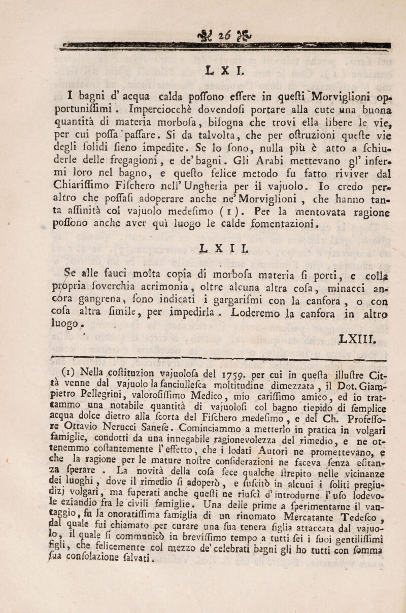 L x r. I bagni cF acqua calda poffono effere in quelli Morviglioni op- portuniffimi . Imperciocché dovendoli portare alla cute una buona quantità di materia morbofa, bilogna che trovi ella libere le vie, per cui poffa‘pallare. Si da talvolta, che per oflruzioni quelle vie degli folidi fieno impedite. Se lo fono, nulla pili è atto a fchiu- derle delle fregagioni, e de’bagni. Gli Arabi mettevano gl’infer¬ mi loro nel bagno, e quello felice metodo fu fatto riviver dal Chiarilìimo Fifchero nell’Ungheria per il vajuolo. Io credo per¬ altro che poffafi adoperare anche ne’ Morviglioni , che hanno tan¬ ta affinità col vajuolo medefìmo ( i ). Pec la mentovata ragione poffono anche aver qui luogo le calde fomentazioni a L X I L Se alle fauci molta copia di morbofa materia fi porti, e colla pròpria foverchia acrimonia, oltre alcuna altra cofa, minacci an¬ córa gangrena, fono indicati i gargarifmi con la canfora, o con cofa altra limile, per impedirla , .Loderemo la canfora in altro luogo, LXIIL — ■■ - - ------ -- - ,, ■—■—Il ■■■MI _ , 0) Nel!» corti tuzion vajuolofa del 1759. per cui in quefta illurtre Cit- ta venne dal vajuolo la fanciullefca moltitudine dimezzata, il Dot. Giam¬ pietro Pellegrini, valorofiffimo Medico, mio cariffimo amico, ed io trat¬ tammo una notabile quantità di vajuolofi col bagno tiepido di femplice acqua dolce dietro alla fcorta del Fifchero medefìmo , e del Ch. Profeffo- re Ottavio Nerucci Sanefe. Cominciammo a metterlo in pratica in volgari famiglie, condotti da una innegabile ragionevolezza dei rimedio, e ne ot¬ tenemmo collantemente 1 effetto, che i lodati Autori ne promettevano, e c e la ragione per le mature noltre confiderazioni ne faceva fenza efitan- 5a. fnovità della cofa fece qualche Crepito nelle vicinanze dei uoghi , dove il rimedio fi adoperò, e fufcitò in alcuni i foliti pregiu¬ dizi volgari ma fuperati anche quelli ne riufd d’introdurne Tufo lodevo- le eziandio fra le civili famiglie. Una delle prime a fperimentarne il van¬ eggio, fu la onoratiffima famiglia di un rinomato Mercatante Tedefco dal quale fui chiamato per curare una fua tenera figlia attaccata dal vajuo- loy il quale fi communicò in breviffimo tempo a tutti fei i Tuoi pentiliffimi ngli, che felicemente col mezzo de’celebrati bagni gli ho tutti con fomma ?ua confolazione fai va ti.