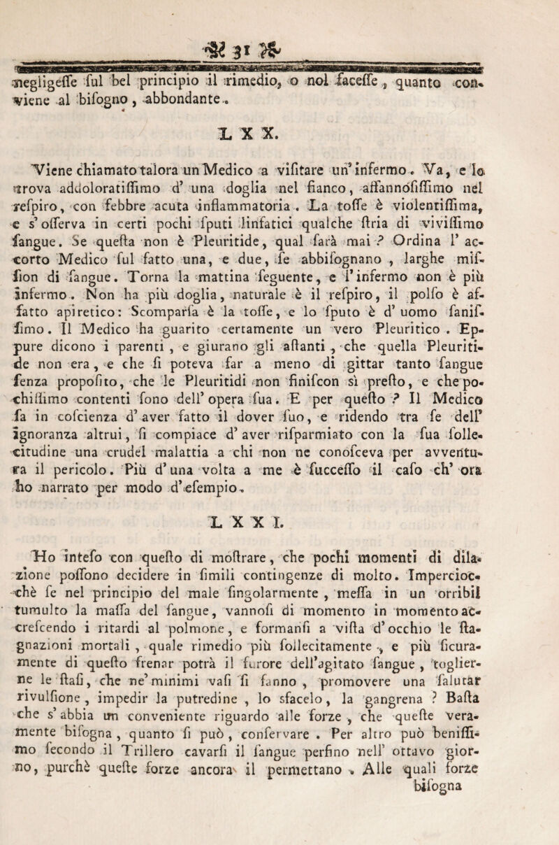 _r& 3» _ ■negiigefie fui bel principio il rimedio, o ;nol faceffe , guanto cosu riene al bifogno, abbondante.. L X X. 'Viene chiamatotalora un Medico a vifitare un9 infermo. Va, e 1© strova addoloratifiìmo d’ una doglia nel fianco, alfannófi(fimo nel refpiro, con febbre acuta infiammatoria . La tofie è violentiflìma, e s ofierva in certi pochi fputi linfatici qualche Aria di vivilììmo fangue. Se quella non è Pleuritide, qual farà mai ? Ordina T ac¬ corto Medico fui fatto una, e due, fé abbifognano , larghe m*if- fion di fangue. Torna la mattina feguente, e l’infermo non è piti infermo. Non ha più doglia, naturale è ilrefpiro, il polfo è af¬ fatto apiretico: Scomparfa è la «tofie, <e lo fputo è d’uomo fanif* fimo. Il Medico ‘.ha guarito certamente un vero Pleuritico . Ep¬ pure dicono i parenti , e giurano gli alianti , che -quella Pleuriti- eie non era, «e che fi poteva far a meno di jgittar tanto fangue fenza propolito, *ehe le Pleuritidi non finifcon si preflo, e che po- chifiimo contenti fono dell’opera fua . E per quello ? Il Medico fa in cofcienza d’aver fatto il dover filo, e ridendo tra fe dell* ignoranza altrui, fi compiace d’aver rifparmiato con la fua folle, citudine una crudel malattia a chi mon ne conofceva ìper avventu¬ ra il pericolo. Più d’una volta a me è fucceffo fi cafo eh’ ora ho narrato per modo d’efempio. L X X I. Ho intefo con quello di mofirare, che pochi momenti di dila* alone poffono decidere in filmili contingenze di molto. Impercioc¬ ché fe nel principio del male fingolarmente , meffia in un orribil tumulto la mafia del faneue, vannofi di momento in moménto ac- crefeendo i ritardi al polmone, e formanfi a villa d’occhio le Ita- gnazioni mortali , quale rimedio più foilecitamente e più fiera¬ mente di quello frenar potrà il furore dell’agitato fangue , toglier¬ ne le fiali, che ne’minimi vali fi fanno , promovere una fialutar nvulfione , impedir la putredine , lo sfacelo, la 'gangrena ? Balla -che s’ abbia im conveniente riguardo alle forze , che quelle vera¬ mente biiogna , quanto fi può, confermare . Per altro può beniffi- mo fecondo il Trillerò cavarli il fangue perfino 'nell’ ottavo gior¬ no, purché quelle forze ancora^ il permettano » Alle quali forze bifogna