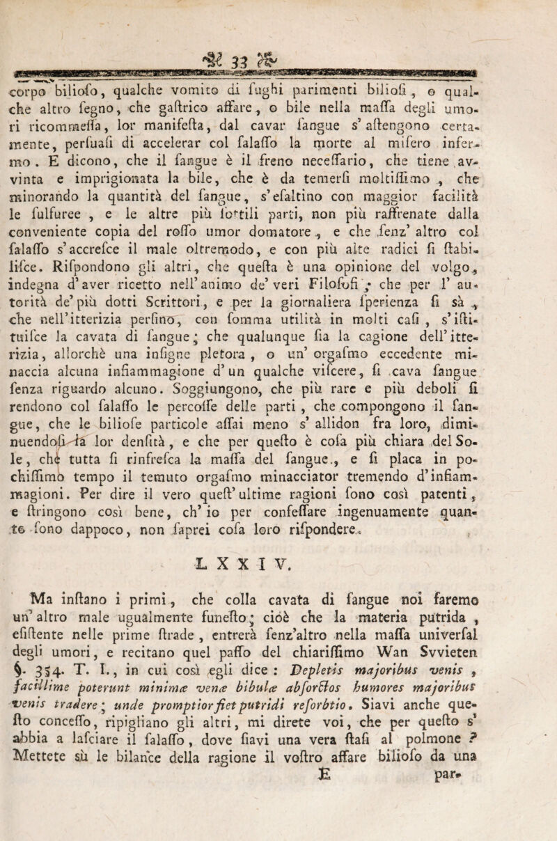 che altro fegno, che gaflrico affare , o bile nella mafia degLi umo¬ ri ricomrneffa, lor manifella, dal cavar fangue s’ attengono certa¬ mente, perfuafi di accelerar coi falaffo la morte al mifero infer¬ mo . E dicono, che il fangue è il freno neceffario, che tiene,av¬ vinta e imprigionata la bile, che è da temerli moltiflìoio , che minorando la quantità del fangue, s’efaltino con maggior facilità le fulfuree , e le altre più lottili parti, non più raffrenate dalla conveniente copia del rollo umor domatore , e che Xenz’ altro col falaffo s’accrefce il male oltremodo, e con più alte radici fi (labi- lifce. Rifpondono gli altri, che quella è una opinione del volgo,, indegna d’aver ricetto nell’animo de’veri Filofofi / che per 1’ au* torità de’ più dotti Scrittori, e .per la giornaliera fperienza fi sa ^ che nell’itterizia perfino f con fomma utilità in molti cali , s’ilU- tuifce la cavata di fangue ^ che qualunque fia la cagione dell’itte¬ rizia, allorché una infigne pletora , o un’ orgafmo eccedente mi¬ naccia alcuna inSammagione d’un qualche vifcere, fi cava fangue fenza riguardo alcuno. Soggiungono, che più rare e più deboli fi rendono col falaffo le percoffe delle parti , che compongono il fan* gue, che le biliofe particole affai meno s’ allidon fra loro, dimi- miendoli-ra lor denfità, e che per quello è cofa più chiara del So¬ le, che tutta fi rinfrefca la malfa del fangue., e fi placa in po« chiffimo tempo il temuto orgafmo minacciator tremendo d’infiam- magioni. Per dire il vero quell’ultime ragioni fono così patenti, e llringono così bene, ch’io per confettare ingenuamente quan¬ to fono dappoco, non faprei cofa loro rifpondere e L X X I V. Ma inflano i primi, che colla cavata di fangue noi faremo un’altro male ugualmente fun elio * cioè che la materia putrida f efiflente nelle prime llrade , entrerà fenz’altro nella maffa univerfal degli umori, e recitano quel paffo del chiariamo Wan Svvieten. 3^4* T. I., in cui così egli dice: Bepletis majortbus venis , faciliime poterunt minima vene? bibulce abfor&os humores majoribus Denis t rad ere * unde promptiorfiet putridi reforbtio. Siavi anche que¬ llo conceffo, ripigliano gli altri, mi direte voi, che per quello s* abbia a lafciare il falaffo , dove flavi una vera flafi al polmone ? Mettete sù le bilance della ragione il voftro affare biliofo da una E par*