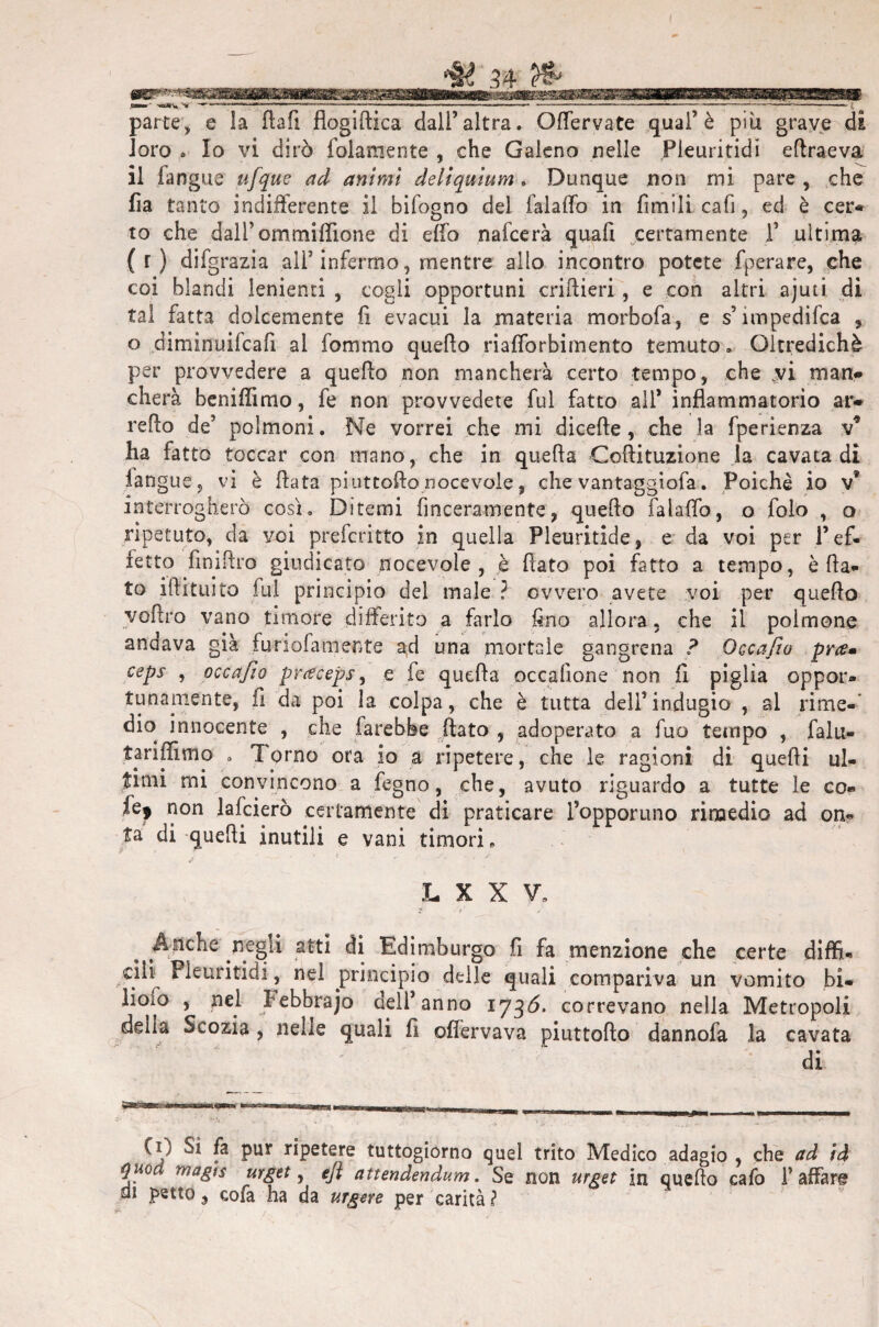 ^ M & _ < ___ . '.»( >i r ♦ ,dffilr- .£w< ■v&ji;» «—■ -<>*>> —'——■ ■ ■ .....— — — ----— -----— parte, e la ftafi flogiftica dall’altra. Offervate qual’è piu grave di loro . Io vi dirò {blamente , che Galeno nelle Pleuritidi ritraeva il fangue ufque ad animi deliquium. Dunque non mi pare , che fia tanto indifferente il bifogno del fai affo in Amili cafi, ed è cer* to che dall’ ommiffione di elfo nafcerà quafi certamente f ultima (r) difgrazia all’infermo, mentre allo incontro potete fperare, che coi blandi lenienti , cogli opportuni criftieri, e con altri ajuti. di tal fatta dolcemente fi evacui la materia morbofa, e s ìmpedifca , o diminuifcafi ai fommo quello riafforbimento temuto. Oltredichè per provvedere a quello non mancherà certo tempo, che .vi man* cherà beniffimo, fe non provvedete fui fatto all* infiammatorio at> l'elio de’ polmoni. Ne vorrei che mi dicelle, che la fperienza v9 ha fatto toccar con mano, che in quella Coftituzione la cavata di iangue, vi è fiata piuttofto nocevole, che vantaggiofa. Poiché io v* interrogherò così. Ditemi finceramente, quello fai affo, o folo , o ripetuto, da voi preferitto in quella Pleuritide, e da voi per l’ef¬ fetto finifiro giudicato nocevole, h fiato poi fatto a tempo, è fia¬ to iftituito fui principio del male ? ovvero avete voi per quello vofiro vano timore differito a farlo fino allora, che il polmone andava già furiofamente ad una mortale gangrena ? Osca fio pra* ceps , occajìo praceps, e fe quella occallone non fi piglia oppor¬ tunamente, fi da poi la colpa, che è tutta dell’indugio , al rime-' dio innocente , che farebbe fiato , adoperato a fuo tempo , falu- tariffimo . Torno ora io a ripetere, che le ragioni di quelli ul¬ timi mi convincono a fegno, che, avuto riguardo a tutte le co- ùf non lafcierò certamente di praticare l’opporuno rimedio ad on¬ ta di quelli inutili e vani timori e / ’ 4 ' r  *'• v ' 4 •' * L X X V. ?' . #• > Anche negli atti di Edimburgo fi fa menzione che certe diffi¬ cili^ Pleuritidi, nel principio delle quali compariva un vomito bi* lioìo , nel Febbrajo dell’anno iyqò. correvano nella Metropoli delia Scozia , nelle quali fi ofiervava piuttofto dannofa la cavata di (i) Sì fa pur ripetere tuttogiorno quel trito Medico adagio , che ad id quod magts urget, eft attendendum. Se non urget in quello cafo l’affare di petto, cofa ha da urgere per carità ?