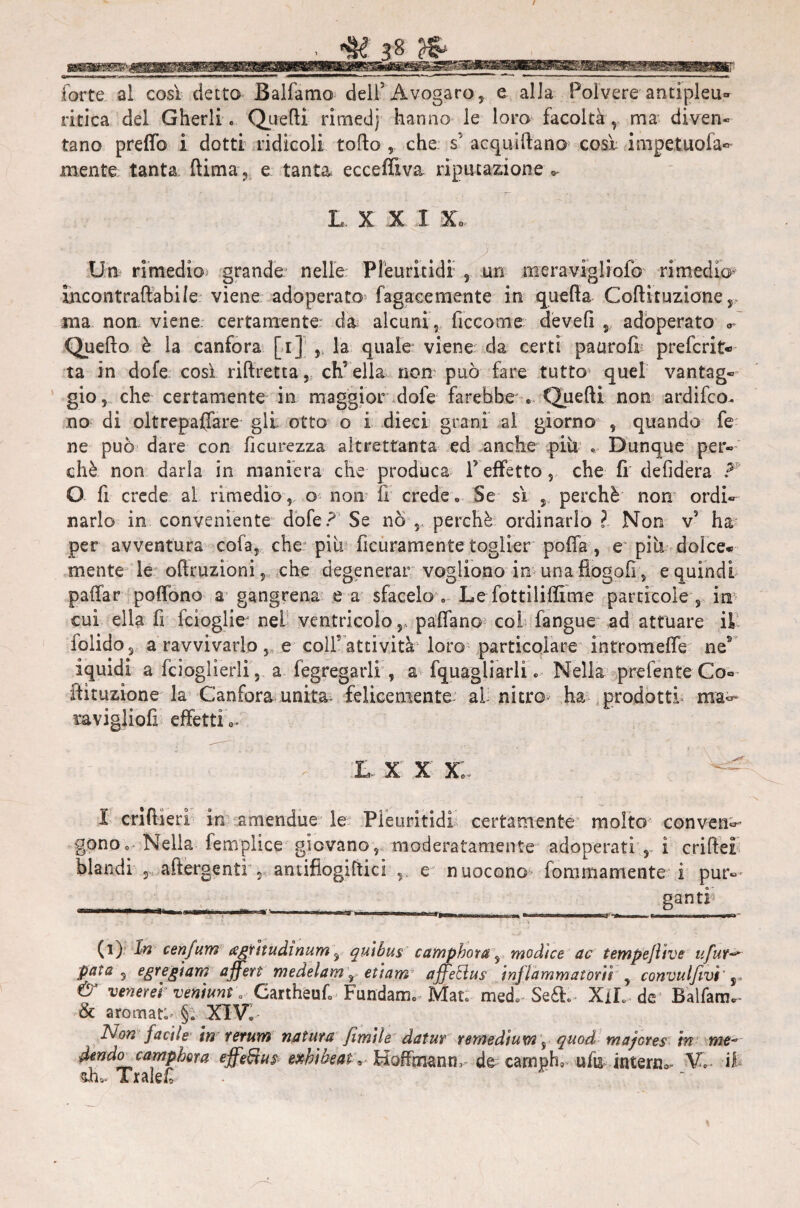 forte al così detto Balfamo dell3 Avogaro, e alla Polvere antipleu¬ ritica del Gherli. Quelli rimedj hanno le loro facoltà, ma diven- tano preflb I dotti ridicoli torto , che s’ acqui frano* così inipetuofa- mente tanta ftima ? e tanta ecceffiva riputazione - L X X X Xo » )' ' ' ■ >s ,• r Un rimedio grande nelle Pleuritidi , un meravigliofo rimedio- Jhcontraflabile viene adoperato fagaeemente in quella Coftituzione r ma non viene, certamente da alcuni , ficcome devefi , adoperato «- Quefto è la canfora [i] , la quale viene da certi paurofi preferita ta in dofe così riftretta, ch’ella non può fare tutto quel vantag¬ gio , che certamente in maggior dofe farebbe . Quelli non ardifco^ no di oltrepaffare gli otto o i dieci grani al giorno , quando fe ne può dare con ficurezza altrettanta ed anche più « Dunque per¬ chè non darla in maniera che produca F effetto, che fi defidera F O fi crede al rimedio, o» non fi crede» Se sì , perchè non ordi¬ narlo in conveniente dofe? Se no perchè ordinarlo ? Non vs ha per avventura cola, che più ficuramentetoglier porta, e più dolce- mente le oftruzioni, che degenerar vogliono in una fiogofi, e quindi paffar poflbno a gangrena e a sfacelo. Le fottiliffìme particole, in cui ella rt fcioglie* nei ventricolo,, partano col fangue ad attuare il iolido, a ravvivarlo, e coll’attività loro particolare infromefle nes iquidi a fcioglierli, a fegregarli , a fquagiiarli » Nella prefente Co-- iiìtuzione la Canfora unita, felicemente ai nitro» ha prodotti ma°- i&vigliofi effetti»* l x x xì I crifiierì in amendue le Pleuritidi certamente molto conven^ gonOo Nella fempìice giovano, moderatamente adoperati r i criftei blandi , aftergenti , antifiogirtici e nuocono fommamente i pur-* ganti (i) In cenfum agritudinum, quibus camphota, modìce ac tempejìive ufur Pata 3 egtf&ÌMfi affert medelam\ etiam affeEìus infiammatoci , convulfivi’ r & venerei veniunt a Cartheurt ■ Fundam. Mat. med» Se£L XlL de Balfarm & aromat:^ §. XIV» Non facile in rerum natura fimile datur remedium, quod majores in me- dendo campbora effefìus exhibeat, Ffoffmanm de camplv ufo interno- V. il di»* Traiert