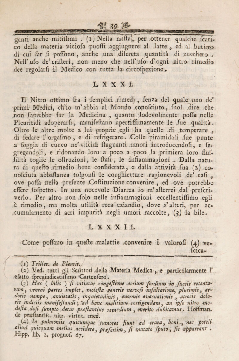 ganti anche mitilìimi . (i) Neiia mifla, per ottener qualche icari- co della materia viciofa puoffi aggiugnere al latte ,, ed al butirro di cui far fi polfono , anche una difcreta quantità di zucchero o Nell’ufo de5crifteri, non meno che nell’ufo d’ogni altro rimedio dee regolarfi il Medico con tutta la circofpezione. L X X X L Il Nitro ottimo fra i femplici rimedj , fenza del quale uno de2 primi Medici, ch’io m’abbia al Mondo conofciuto, fuol dire che non faprebbe far la Medicina , quanto lodevolmente poffa nelle Pleuritidi adoperali!, manifefìano apertiffimamente le Jue qualità „ Oltre le altre molte a lui proprie egli iia quelle di temperare , di fedare l’orgafmo , e di refrigerare* Colle piramidali fue -punte a foggia di cuneo ne’ vifcidi ftagnanti umori introducendofi, e fe- gregandoli, e ridonando loro a poco a poco la primiera loro fluf» filità toglie le oftruzioni, le fiali, le infiammagioni » Dalla natu¬ ra di quello rimedio bene confiderata, e dalia attività fua (2) co¬ no fci uta abbaftanza tolgonfi le conghietture ragionevoli de’ cali ove poffa nella prefente Collituzione convenire , ed ove potrebbe elfere fofpetto. In una nocevole Diarrea lo m’atterrei dal prefcri- verlo. Per altro non folo nelle infiammagioni eccellentiffimo egli è rimedio, ma molta utilità reca eziandio, dove s’alteri, per ac« cumulamento di acri impurità negli umori raccolte, (3) la bile* LXXXIL Come poffano in quelle malattie ^convenire i valorofl (4) ve« fcica- ^«■ii , immmw l»n-wr—■ ■ i. . 1 ■ ■■ ■ m>mmmr ■ - —' Y . ■ ■ ^ — 1 i ■■ u—r n ■ I T mrnmiu nu ■ — (1) Triller, de Pleurit, (2) Ved. tutti gli Scrittori della Materia Medica , e particolarmente P sfatto ipregiudicatiffimo Carteufero. (3) Hcec ( bili* ) fi vi ti a tur congeftione acrium fordium in Jucci s vetenta- rum y veneni parte* implet, molefla generis nervoft infultatione, plurimi* y ar¬ dori* riempe, anxietatis , inquietudinis , enormis evacuationis , atrocis dolo- ris indiciis manifefiandi \ ad hanc maliti am corrigendam, an ipfo nitro mo¬ de fa do fi fumpto detur prxfiantius rem^dium , merito dubitamus. Hoffman. de prxftantifs. nitr. virtut. med. (4) I?2 pulmoniis quicumque [tumores fiunt ad aura, boni ^ nec pot'eft <diud quicquam melius accidere, pwfenim, fi mutato fputO y fìc uppareant . Hipp, lib, 2, prognof, 67.