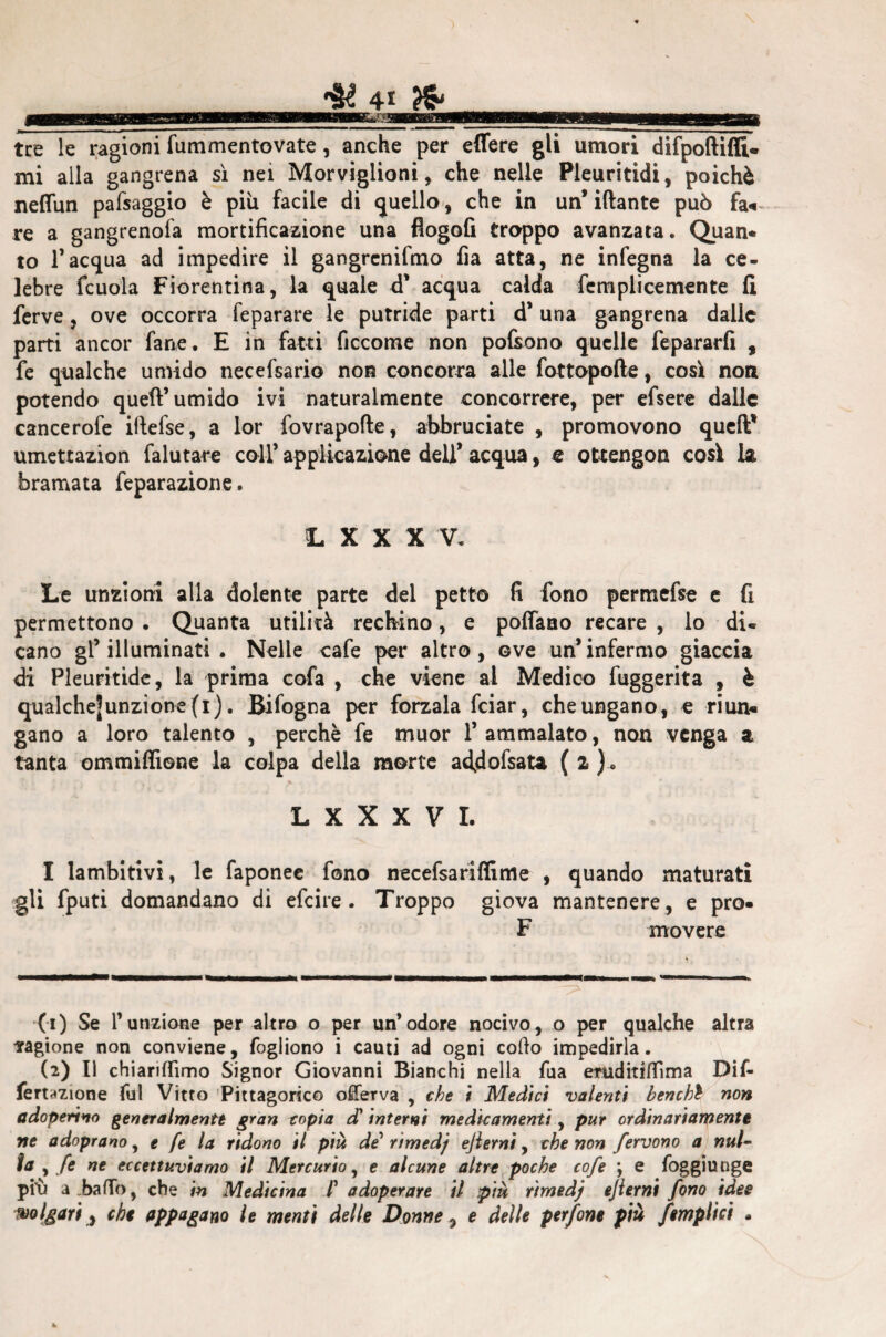 4? 4* ^ tre le ragioni fummentovate, anche per effere gli umori difpoftifli* mi alla gangrena sì nei Morviglioni, che nelle Pleuritidi, poiché neffun pafsaggio è più facile di quello, che in un* iftante può fa«~ re a gangrenofa mortificazione una flogofi troppo avanzata. Quan* to 1*acqua ad impedire il gangrcnifmo fia atta, ne infegna la ce- lebre fcuola Fiorentina, la <|uale d’ acqua calda femplicemente fi ferve, ove occorra feparare le putride parti d’ una gangrena dalle parti ancor fané. E in fatti ficcome non pofiono quelle fepararfi , fe qualche umido necefsario non concorra alle fottopofte, così non potendo queft’umido ivi naturalmente concorrere, per efsere dalle cancerofe iftefse, a lor fovrapofte, abbruciate , promovono quell1 2 umettazion falutare coll’ applicazione dell’ acqua, e ottengon così la bramata feparazione. L X X X V. Le unzioni alla dolente parte del petto fi fono permefse e fi permettono . Quanta utilità rechino, e poffano recare , lo du cano gl’illuminati. Nelle cafe per altro, ove un’infermo giaccia di Pleuritide, la prima cofa , che viene al Medico fuggerita , è qualche]unziooe(i). Bifogna per forzala fciar, che ungano, e riun« gano a loro talento , perchè fe muor l’ammalato, non venga a tanta ommiffione la colpa della morte acfdofsata ( a ).. L X X X V I. I lambitivi, le faponee fono necefsariffime , quando maturati gli fputi domandano di efcire . Troppo giova mantenere , e prò- F movere (1) Se Tunzione per altro o per un’odore nocivo, o per qualche altra ragione non conviene, fogliono i cauti ad ogni collo impedirla. (2) Il chiariamo Signor Giovanni Bianchi nella fua emditiffima Dif- fermione fui Vitto Pitagorico ofiferva , che i Medici valenti benchì non adoperino generalmente gran copia d’ interni medicamenti, pur ordinariamente ne adoprano, e fe la ridono il più de rtmedj ejlerni, che non fervono a nul¬ la , fe ne eccettuviamo il Mercurio, e alcune altre poche cofe ; e foggiunge piii a.bafTo, che in Medicina /’ adoperare il più rtmedj ejlerni fono idee volgari, che appagano le menù delle Donne, e delle perfine più /empiici »