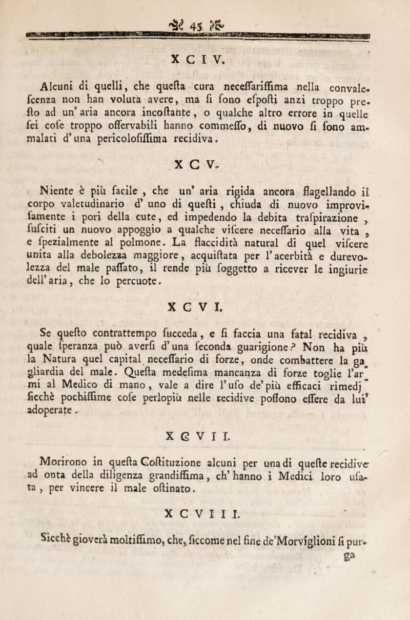 Alcuni di quelli, che quella cura neceffariffima nella convale* fcenza non han voluta avere, ma fi fono efpofti anzi troppo pre- fio ad un’ aria ancora incollante, o qualche altro errore in quelle fei cofe troppo offervabili hanno commeffo, di nuovo fi fono am¬ malati d’una pericolofiffitua recidiva. X C V. Niente è più facile , che un’ aria rigida ancora flagellando iì corpo valetudinario d’ uno di quelli , chiuda di nuovo improvi* famente i pori della cute, ed impedendo la debita trafpirazione * fufciti un nuovo appoggio a qualche vifcere neceflario alla vita 9 e fpezialmente al polmone. La flaccidità naturai di quel vifcere unita alla debolezza maggiore, acquiftata per l’acerbità e durevo¬ lezza del male paffato, il rende piu foggetto a ricever le ingiurie dell’aria, che lo percuote. X C V I. Se quello contrattempo fucceda, e fi faccia una fatai recidiva 9 quale fperanza può averfi d’una feconda guarigione? Non ha piti la Natura quel capitai neceflario di forze, onde combattere la ga gliardia del male. Quella medefima mancanza di forze toglie l’ar mi al Medico di mano, vale a dire l’ufo de’più efficaci rimedj ficchè pochiffime cofe perlopiù nelle recidive poflono effere da lui1 adoperate. x g v i r. Morirono in quella Gollituzione alcuni per una di quelle recidive’ ad onta della diligenza grandiffima, ch’hanno i Medici loro tifa¬ ta , per vincere il male ollinato. X C V I I I. Sicché gioverà moltiffimo, che, ficcome nel fine de’Morviglioni fi pur¬ ga