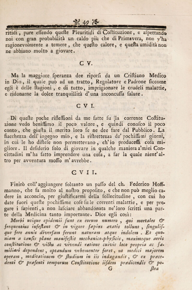 ritidi, pure effendo quelle Pleuritici! di Coftituzione, e affettando noi con gran probabilità un caldo più che di Primavera, non v’ha ragionevolmente a temere, che quello calore, e quella umidità non ne abbiano molto a giovare» C V. Ma la maggiore fperanza dee riporli da un Criftiano Medico in Dio , il quale può ad un tratto, Regolatore e Padrone ficcome egli è delle ftagioni , e di tutto, imprigionare le crudeli malattie, e ridonarne la dolce tranquillità d’ una inconcufia falute » C V L Di quelle poche riflefìioni da me fatte fu [la corrente Coftitu¬ zione vedo beniffimo il poco valore , e quindi conofco il poco conto , che giuda il merito loro fe ne dee fare dal Pubblico. La fiacchezza dell ingegno mio, e la riftrettezza de’pochi filmi giorni, in cui le ho diftefe non permettevano, ch’io producefli cofa mi¬ gliore. Il defiderio folo di giovare in qualche maniera a’miei Con¬ cittadini m’ha fatto imprendere una cofa, a far la quale nìent’al¬ tro per avventura mofifo m’avrebbe. GVII, Finirò coll’aggiungere foltanto un paffo del eh. Federico Hoff- manno, che fa molto al noftro propofito, e che non può meglio ca¬ dere in acconcio, per giuftificarmi della follecitudine , con cui ho date fuori quelle pochiffime cofefule correnti malattie, e per pre¬ gare i fapienti,a non lafciare abbandonata ne’loro fcritti una par¬ te della Medicina tanto importante. Dice egli così: Morbi utique epidemii funt ex eorum numero , qui mortales & frequentius infejlant & in vigore fapius atatis tollunt , ftngulif* que fere annis diverfam ferunt naturam atque indolem . Et quo- niam a caufìs piane manifeflis mecbanico-pbyficis, maximeque aeris conjìitutione & viólu ac vivendi ratione cuivis loco propria ac fa- miliari dependent, optandum vebementer foret, ut medici majorem operam , meditationem Jludium in iis indagandis , & ex priece¬ denti & prtffenti temporum Conjìitutione iifdem prcedicendis & po- G flea