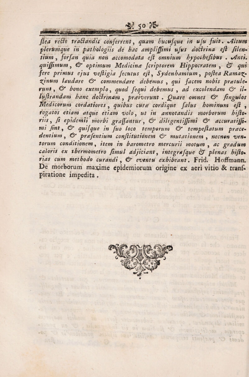 [tea rette trattandis conferrenty quam hucufque in uju fuit, %Altum plerumque in pathologìis de hac amputimi ujus dottrina ejì filen* tium , forfan quia non accomodata eft omnium hypoihefibus . %Anti. quijjìmum, €t optimum Medicina: Jcriptorem Hippocratem , & qui fere primus ejus vefiigia fecutus ejì y Sydenbamium, pojìea Rama%- %inum laudare & commendare debemus , qui facem nobis pratule* runt, & bono exemplo, quod Jequi debemus , ad excolendam & il* lujìrandam hanc dottrmam , praiverunt . Quare omnes & fingulos Medicorum cordatiores y quibus cura: cordique falus hominum ejl , rogatos etiam atque etiam volo, ut in annotandis morborum h 'tfio• riis y fi epidemìi morbi grajfantur, & diitgenti(fimi & accuratijfi- mi fint y 0* quifque in fuo loco temporum & tempeftatum prcece- dentium, & prafentium conjlitutionem & mutationem y necnon ven• forum conditionem, /» barometro mercurii motum , are gradum caloris ex tbermometro fimul adjiciant, integrafque & plenas bi/ìom vias cum methodo curandi y 0 eventu exbibeant * Frid. Hofmann* De morborum maxime epidemiorum origine ex aeri vitio & trank piratione impedita ,