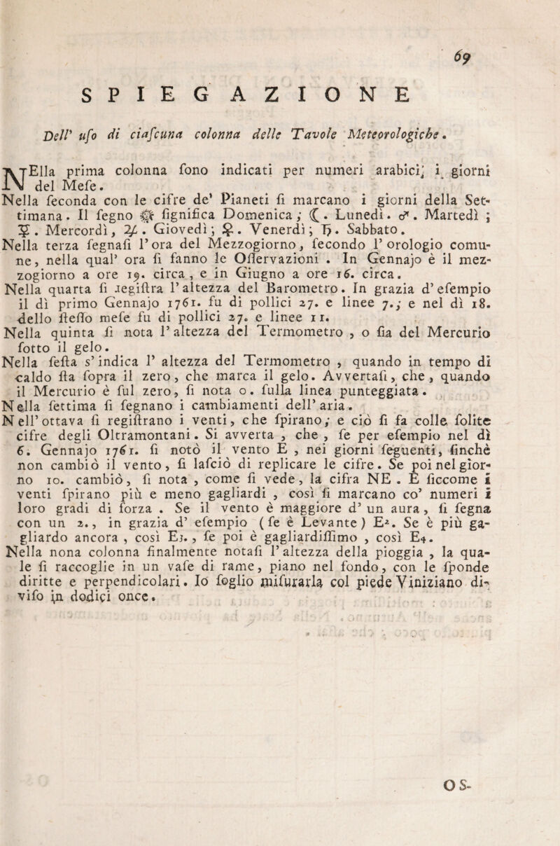 SPIEG AZIONE N Dei!' ufo di ciafcuna colonna delle Tavole Meteorologiche. Ella prima colonna fono indicati per numeri arabici^ i giorni del Mefe. Nella feconda con le cifre de’ Pianeti fi marcano i giorni della Set¬ timana. Il fegno 0 fignifica Domenica; (£. Lunedi, d*. Martedì ; 5. Mercordì, 2£ . Giovedì; . Venerdì; T?. Sabbato. Nella terza fegnafi l’ora del Mezzogiorno, fecondo l’orologio comu¬ ne, nella qual’ ora fi fanno le Ofiervazioni . In Gennajo è il mez¬ zogiorno a ore 19. circa, e in Giugno a ore 16. circa. Nella quarta fi aegifira l’altezza del Barometro. In grazia d’ efempio il dì primo Gennajo 1761. fu di pollici 27. e linee 7.; e nel dì 18. dello Hello mefe fu di pollici 27. e linee ir. Nella quinta fi nota l’altezza del Termometro , o fia del Mercurio fotto il gelo. Nella fella s’indica 1’ altezza del Termometro , quando in tempo di caldo Ha fopra il zero, che marca il gelo. Avvertali, che, quando il Mercurio è fui zero, fi nota o. fulla linea punteggiata. Nella fettima fi fegnano i cambiamenti dell’aria. Nell’ottava fi regifirano inventi, che fpirano; e ciò fi fa colle folitc cifre degli Oltramontani. Si avverta , che , fe per efempio nel dì 6. Gennajo 1761. fi notò il vento E , nei giorni feguenti, finché non cambiò il vento, fi lafciò di replicare le cifre. Se poi nel gior¬ no io. cambiò, fi nota , come fi vede, la cifra NE . E ficeome £ venti fpirano piu e meno gagliardi , così fi marcano co’ numeri i loro gradi di forza . Se il vento è maggiore d’ un aura , fi fegna. con un 2., in grazia d’ efempio ( fe è Levante) E-2. Se è più ga¬ gliardo ancora , così Ej., fe poi è gagliardifiìmo , così E*. Nella nona colonna finalmente notafi l’altezza della pioggia , la qua¬ le fi raccoglie in un vafe di rame, piano nel fondo, con le fponde diritte e perpendicolari. Io foglio fnifurarla col piede Viniziano di¬ vi fo i,n dodici once.