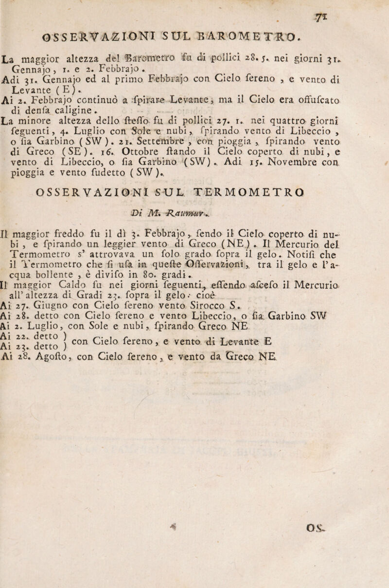 7* OSSERVAZIONI SUL BAROMETRO. La maggior altezza del Barometro fa di pollici 28.5. nei giorni 31* Gennajo , 1. e 2. Febbrajo . Adi 31. Gennajo ed al primo Febbrajo con Cielo fereno , e vento di Levante ( E ).. Ai 2. Febbrajo continuò a fpirare Levante, ma il Cielo era offufcato di denfa caligine. La minore altezza dello fbefib fu di pollici 27. 1. nei quattro giorni feguenti, 4. Luglio con Sole e nubi,, fpirando vento di Libeccio , o fia Garbino ( SW ). 21. Settembre , con pioggia , fpirando vento di Greco (SE). 16. Ottobre flando il Cielo coperto di nubi, e vento di Libeccio, o fia Garbino (SW)., Adi 15. Novembre con pioggia e vento fudetto ( SW )* OSSERVAZIONI SUL TERMOMETRO Di M, RjaumuY ^ Il maggior freddo fu il dì 3* Febbrajo, fendo il Cielo coperto di nu¬ bi , e fpirando un leggier vento di Greco (NE) . Il Mercurio dei Termometro s’ attrovava un folo grado fopra il gelo. Notili che il Termometro che fi ufa in quelle Ofiervazioni, tra il gelo e l’a¬ cqua bollente , è divifo in 80. gradi . Il maggior Caldo fu nei giorni feguenti, elTendo afcefo il Mercurio all’altezza di Gradi 23. fopra il gelo-* cioè Ai 27. Giugno con Cielo fereno vento Shocco S. Ai 28. detto con Cielo fereno e vento Libeccio, o fia Garbino SW Ai 2. Luglio, con Sole e nubi, fpirando Greco NE Ai 23* detto ) con fereno > e vento di Levante E Ai 28. Agofto, con Cielo fereno, e vento da Greco NE O -S.