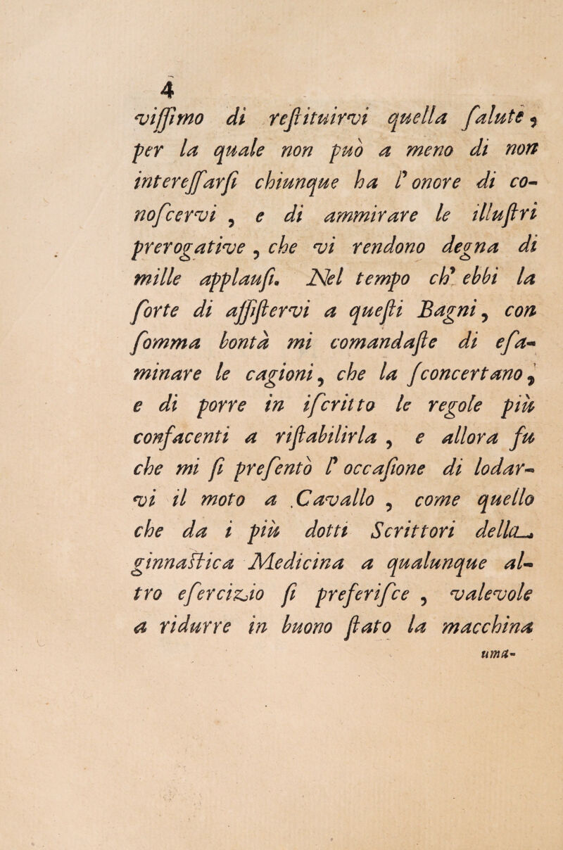 'viffnno di refluirvi quella falutè < per la quale non pub a meno di non interejfarfì chiunque ha C onore di co- nofcervi , e di ammirare le illuftri prerogative, che vi rendono degna di mille applaufi. Nel tempo eh* ebbi la forte di affi fervi a quejli Bagni, con fomma bontà mi comandale di efa- minare le cagioni, che la f concertano, e di porre in ifcritto le regole più confacenti a riftabilirla , e allora fu che mi f prefento /’ occafione di lodar¬ vi il moto a .Cavallo , come quello che da i più dotti Scrittori della-, ginn albica Medicina a qualunque al¬ tro efercizjio fi preferifee , valevole a ridurre in buono flato la macchina urna**