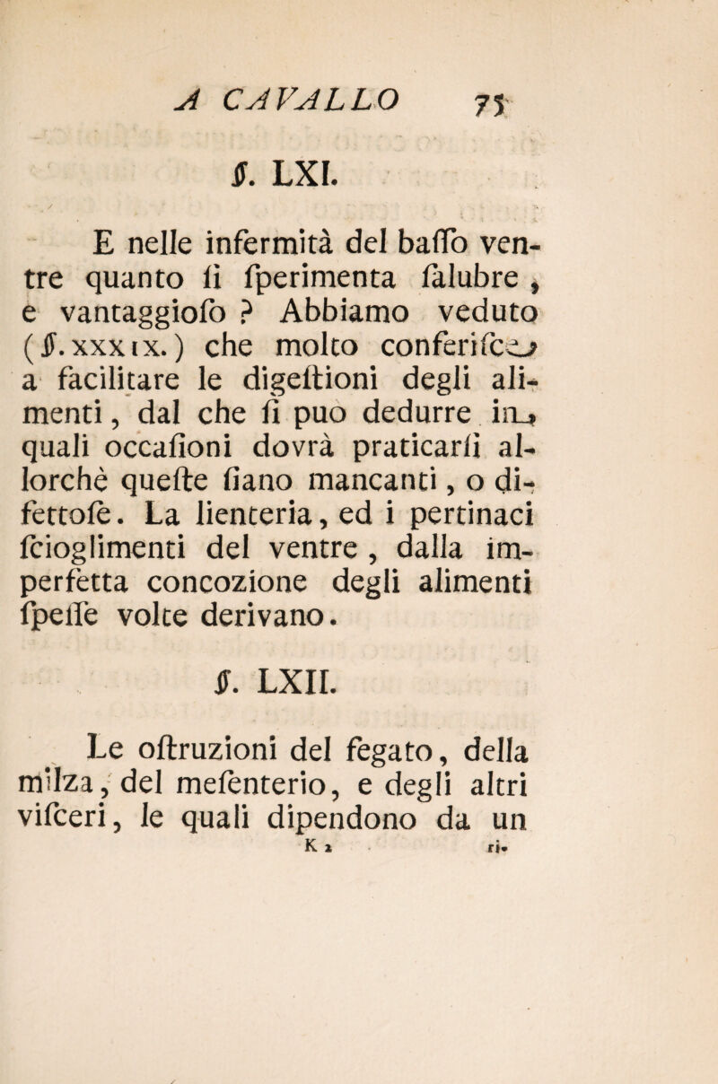 ir. lxi. * / * . • • * : N v i E nelle infermità del baffo ven¬ tre quanto lì fperimenta lalubre i e vantaggiolò ? Abbiamo veduto (JF. xxx ix. ) che molto conferirci a facilitare le digeftioni degli ali¬ menti , dal che lì può dedurre in_* quali occalìoni dovrà praticarli al¬ lorché quelle lìano mancanti, o di- fettolè. La lienteria, ed i pertinaci Icioglimenti del ventre , dalia im¬ perfetta concozione degli alimenti fpelfe volte derivano. JF. LXII. Le oftruzioni del fegato, della milza, del melenterio, e degli altri vifceri, le quali dipendono da un