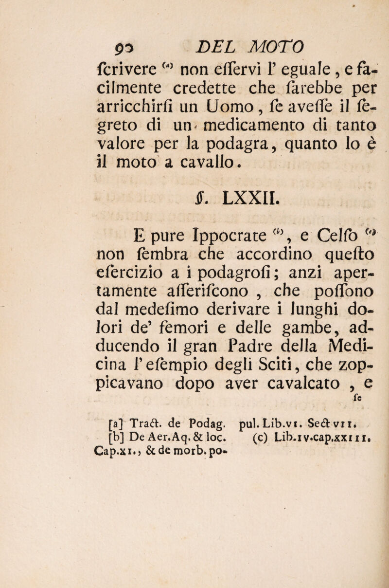 fcrivere w non elfervi 1’ eguale, e fa¬ cilmente credette che direbbe per arricchirli un Uomo, fe avelie il le- greto di un* medicamento di tanto valore per la podagra, quanto lo è il moto a cavallo. ir. lxxii. E pure Ippocrate (ù), e Celfo fe| non fèmbra che accordino quello efercizio a i podagrolì ; anzi aper¬ tamente alferifcono , che polTono dal medelimo derivare i lunghi do¬ lori de’ femori e delle gambe, ad- ducendo il gran Padre della Medi¬ cina l’elèmpio degli Sciti, che zop¬ picavano dopo aver cavalcato , e fe a] Trad. de Podag. pul.Lib.vi. Servii. b] De Aer.Aq.& loc. (c) Lib.iv.cap.xxni. Cap.xio&de morb.po-