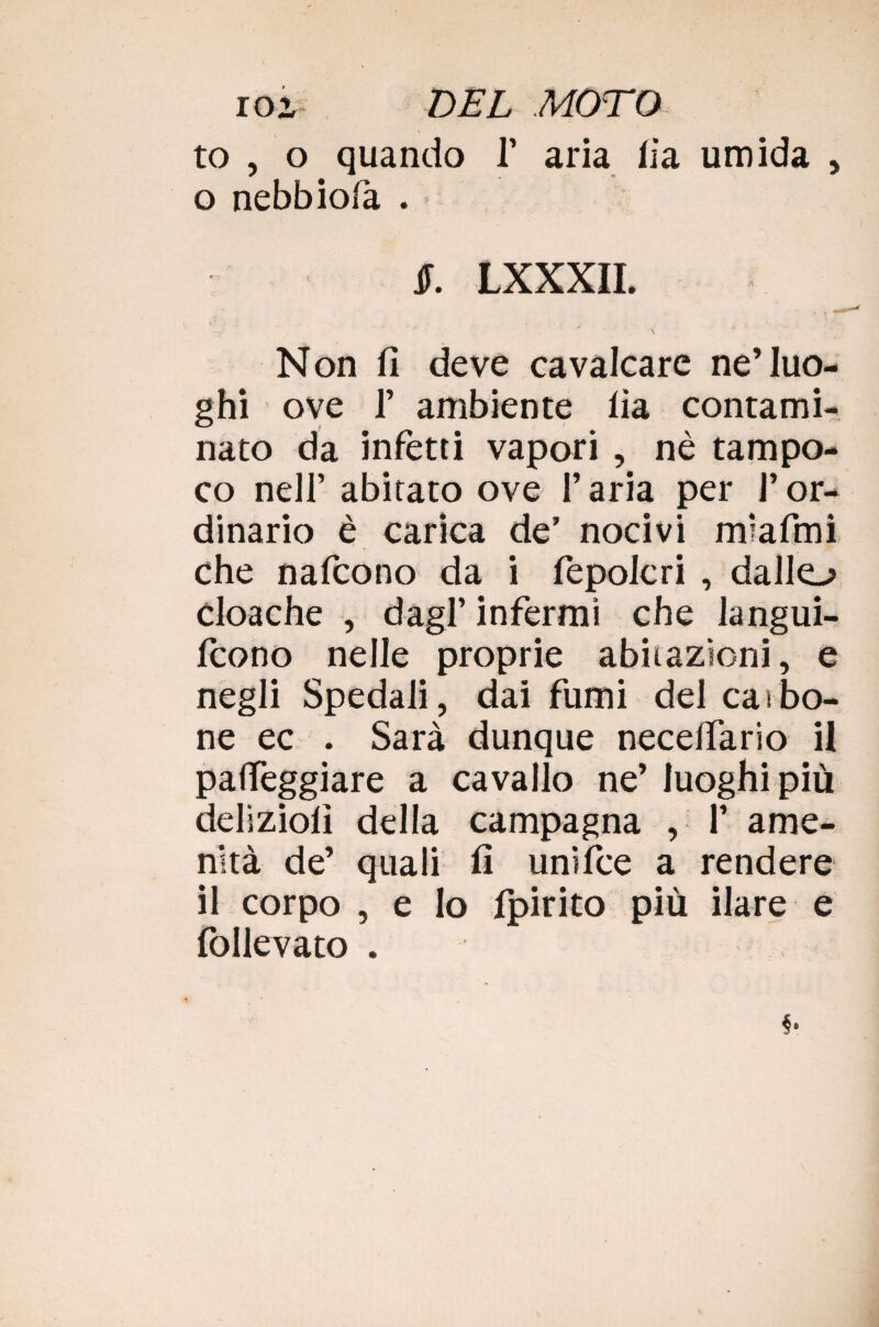 to , o quando 1’ aria fia umida , o nebbiofa . §. LXXXII. *' \ Non fi deve cavalcare ne’luo¬ ghi ove 1’ ambiente lia contami¬ nato da infetti vapori , nè tampo¬ co nell’ abitato ove l’aria per l’or¬ dinario è carica de’ nocivi miafmi che nafcono da i fepolcri , dallo cloache , dagl’ infermi che langui- fcono nelle proprie abitazioni, e negli Spedali, dai fumi dei carbo¬ ne ec . Sarà dunque necelfario il patteggiare a cavallo ne’ luoghi più deliziolì della campagna , 1’ ame¬ nità de’ quali fi unifce a rendere il corpo , e Io fpirito più ilare e follevato .