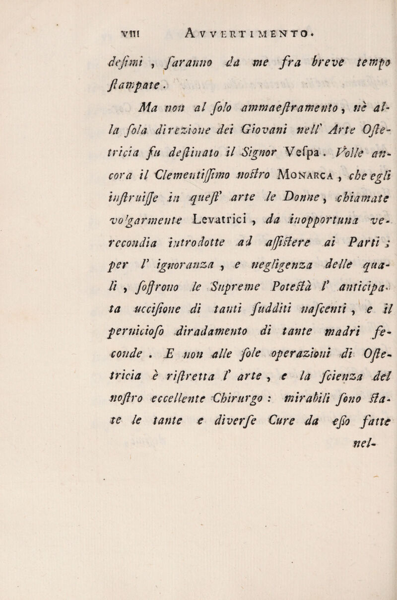 viti A V V EHTIMENTO. definii , faranno da me fra breve tempo ì /lampare. Ma non al fo!o ammaefir amento, ne al¬ la fola direzione dei Giovani nell’ Arte OJte- tricia fu defliuato il Signor Vefpa. Volle an¬ cora il Clemen tijfimo nostro Monarca , che egli iiiflruijje in quefl' arte le Donne, .chiamate vo!garmente Levatrici > da inopportuna ve¬ recondia introdotte ad ajfistere ai Parti ; per 1’ ignoranza , e negligenza delle qua- li , foj/rono le Supreme Potestà f anticipa ta uccifione di tanti fudditi nafcenti , e il pernicìofo diradamento di tante madri fe¬ conde . E non alle fole operazioni di O/te- t rici a è ri fretta /’ arte , e la fetenza del noflro eccellente ■Chirurgo : mirabili fono dia¬ te le tante e diverfe Cure da efio fatte nel-