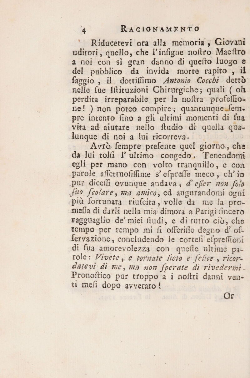 Riducetevi ora alla memoria , Giovani uditori s quello, che i’infigne noAro Mae Uro a noi con si gran danno di quello luogo e del pubblico da invida morte rapito , il faggio , il dottìllìnio Antonio Cocchi dettò nelle fue Illituzioni Chirurgiche; quali ( oh. perdita irreparabile per la nollra profedio- ne ! ) non poteo compire ; quantunque lem. pre intento lino a gli ultimi momenti di fu a vita ad aiutare nello Audio di quella qua¬ lunque di noi a lui ricorreva. Avrò Tempre profetate quei giorno, che da lui tolti 1’ ultimo congedo. Tenendomi egli per mano con volto tranquillo, e con parole affettuoiìffime s’efprefle meco , eh’ io .pur diceffi ovunque andava, d* e far non foia Juo [colare, ma antico, ed augurandomi ogni più fortunata riufeita, volle da me la prò- niella di darli nella mia1 dimora a Parigi lineerò ragguaglio de’ miei Audi, e di tutto ciò, che tempo per tempo mi lì o Aerili e degno d’ of- fervazione, concludendo le cortei! efpreffioni di fua amorevolezza con quelle ultime pa¬ role : Vivete, e tornate lieto e felice , ricor¬ datevi dì me, ma non [perette di rivedermi. PronoAico pur troppo a i nollri danni ven¬ ti me A dopo avverato !.