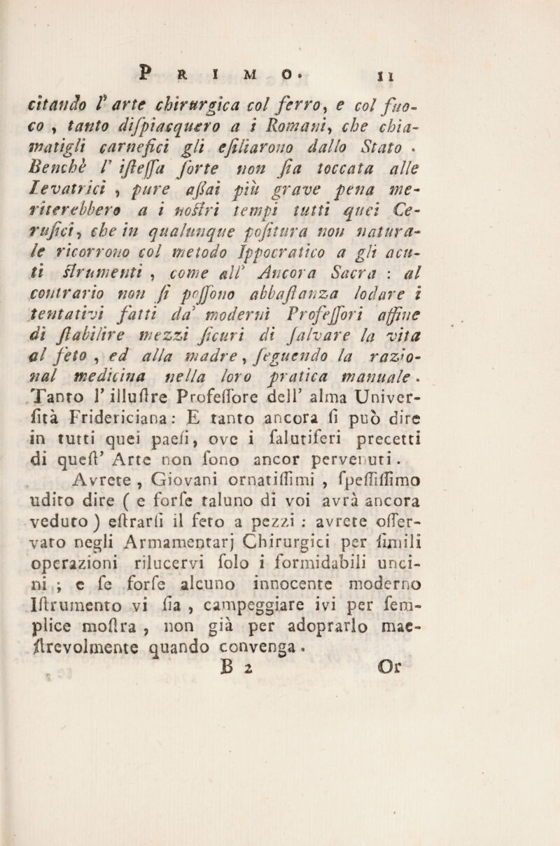 citando f arte chirurgica col ferro, e col fuo¬ co , tanto difpiacquero a t Romani, che chia¬ matigli carnefici gli e filarono dallo Stato • Benché l’ ìftejfa forte non fa toccata alle le vatrìcì , pure aitai pili grave pena me¬ riterebbero a i tiosiri tempi tutti quei Ce- rtifici * che in qualunque pofitura non natura¬ le ricorrono col metodo Ippocratico a gli acu¬ ti strumenti , come all' /Incora Sacra : al contrario non fi pcfiono abbafianza lodare % tentativi fatti da' moderni Prof e fio ri affine dì fìabilire mezzi ficurì di Jalvare la vita al feto , ed alla madre , feguendo la razio¬ nai medicina nella loro pratica manuale. Tanto r iiluffre P ro fello re dell’ alma Univer- fità Fridericiana : E tanto ancora lì può dire in tutti quei pael'i, ove i faiutiFeri precetti di quell’ Arte non fono ancor pervenuti. Avrete , Giovani ornatillìmi , fpelTilfimo udito dire ( e forfè taluno di voi avrà ancora veduto ) eftrarlì il feto a pezzi : avrete ofier- varo negli Armamentarj Chirurgici per fenili operazioni rilucervi folo i formidabili unci¬ ni ; e fe forfè alcuno innocente moderno Iftrumento vi fi a , campeggiare ivi per fe Du¬ plice mofira , non già per adoprarlo mae- fecvolmente quando convenga.