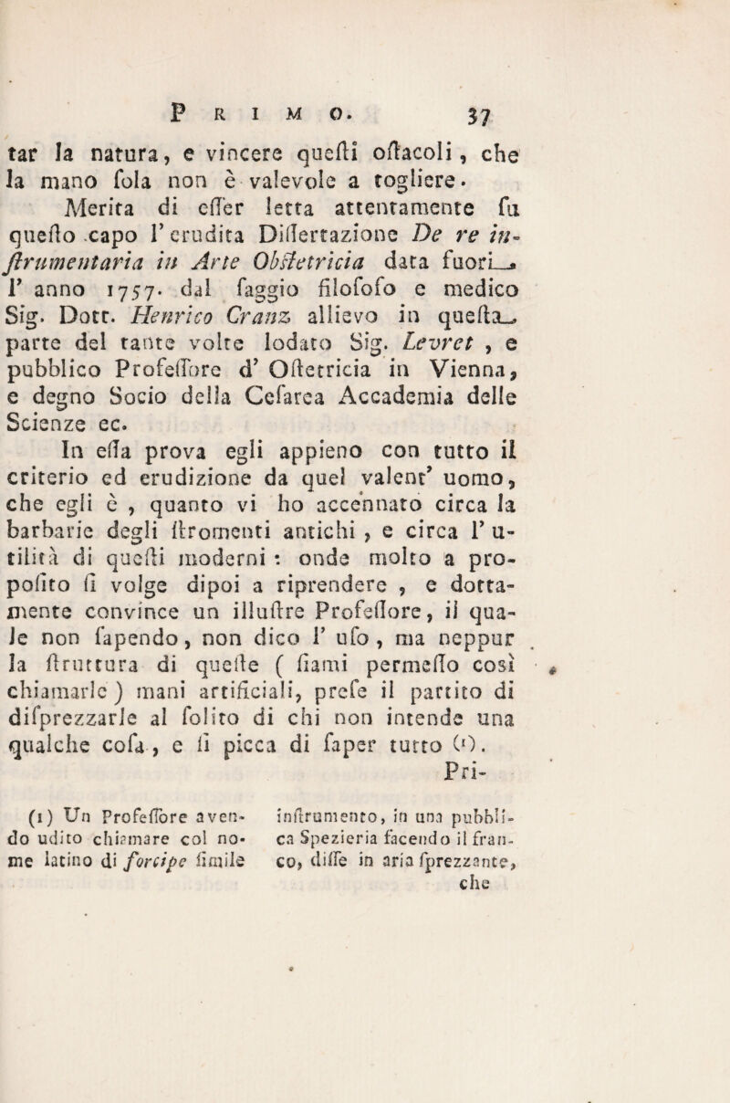 / tar la natura, e vincere quelli oliaceli, che la mano fola non è valevole a togliere. Merita di efT'er letta attentamente fu quello capo l’erudita DilTertazionc De re in- ftrumeMaria in Arte ObHetricia data fuori—. 1’ anno 1757. dal faggio filofofo e medico Sig- Dotr. Henrico Cranz allievo in quella.^ parte del tante volte lodato Sig. Levret , e pubblico Profedbre d’ Olletricia in Vienna, e degno Socio della Cefarea Accademia delle Scienze ec. In ella prova egli appieno con tutto il criterio ed erudizione da quel valent’ uomo, che egli è , quanto vi ho accennato circa la barbarie degli llrornenti antichi , e circa 1’ 11- tilità di quelli moderni : onde molto a pro¬ posto fi volge dipoi a riprendere , e dotta¬ mente convince un illuftre Profellore, il qua¬ le non fapendo, non dico 1’ ufo, ma neppur la bruttura di quelle ( fiami permeilo così chiamarle) mani artificiali, prefe il partito di deprezzarle al folito di chi non intende una qualche cofa , e fi picca di Saper tutto CO. Pri- (1) Un Profedore aven- inilrumento, in unn pubbli- dò udito chiamare coi no- ca Spezieria facendo il fran¬ ine latino di forcipe limile co? dille in aria (prezzante, che