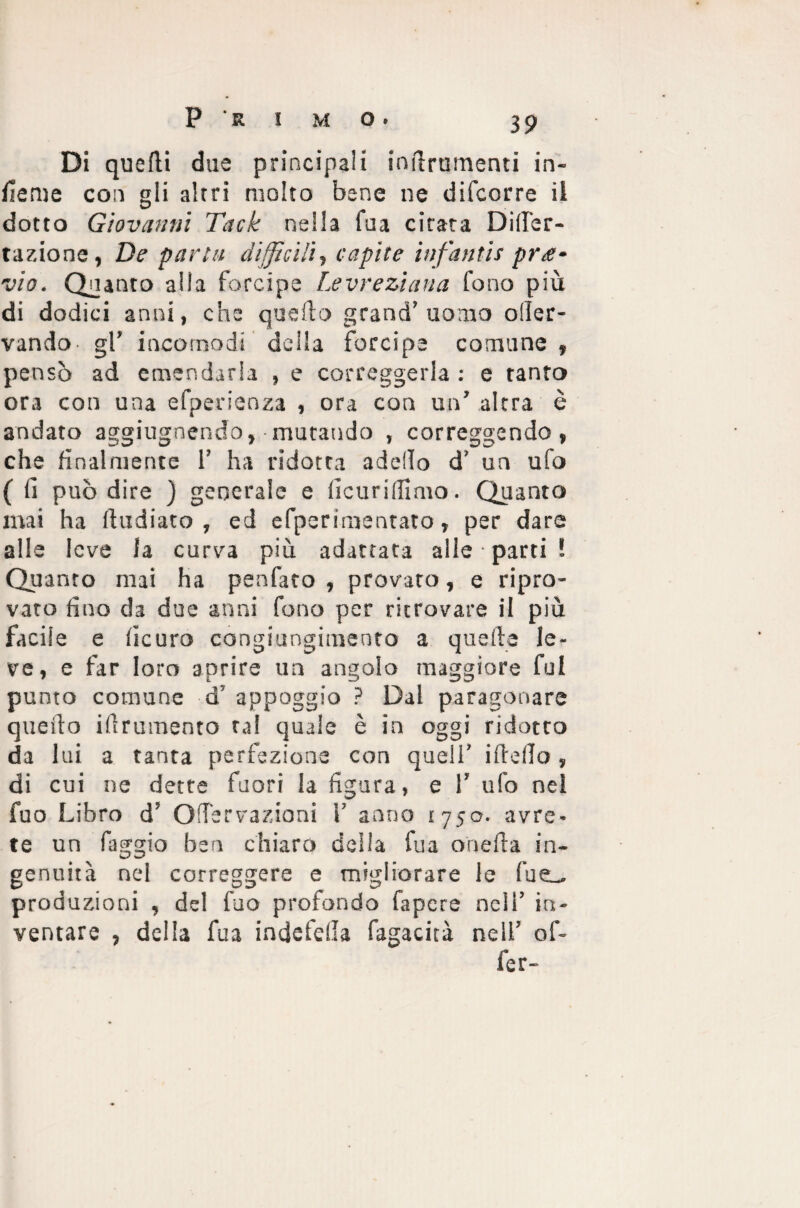 P ' R I M O • Di quelli due principali indrumenti in¬ terne con gli altri molto bene ne difcorre il dotto Giovanni Tack nella Tua citata Diser¬ ta zio ne, De parta difficili, capite infantis pre¬ vio. Quanto alla forcipe Levreziana fono più di dodici anni, che quello grand’uomo oller- vando gl’ incomodi della forcipe comune , pensò ad emendarla , e correggerla: e tanto ora con una efperienza , ora con un’ altra è andato aggiugnendo, ■ mutando , correggendo, che finalmente 1’ ha ridotta addio d’ un ufo ( fi può dire ) generale e fìcuriflimo. Quanto mai ha fludiato , ed efperimentato, per dare alle leve la curva più adattata alle parti ! Quanto mai ha penfato , provato, e ripro¬ vato fino da due anni fono per ritrovare il più facile e ficuro congiungimento a quelle le¬ ve, e far loro aprire un angolo maggiore fui punto comune d’ appoggio ? Dal paragonare quello illrumento tal quale è in oggi ridotto da lui a tanta perfezione con quell’ ifleflo , di cui ne dette fuori la figura, e 1’ ufo nel fuo Libro d’ GlTervazioni 1’ anno 1750. avre¬ te un faggio ben chiaro della fua onefla in¬ genuità nel correggere e migliorare le fueu produzioni , del fuo profondo fapcre nell’ in¬ ventare , della fua indefella fagacità nell’ of- fer-