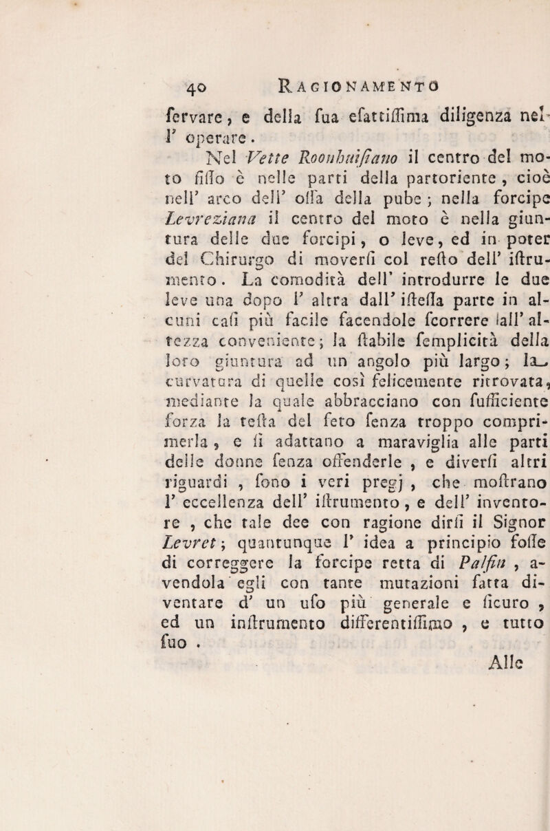 fervare, e delia fua efattiffima diligenza nel- 1' operare. Nel Vette Roonh nifi ano il centro del mo¬ to fi ilo è nelle parti della partoriente , cioè nell’ arco deli’ olla della pube ; nella forcipe Levrezìana il centro del moto è nella giun¬ tura delie due forcipi, o leve, ed in poter del Chirurgo di moverli col refio dell’ iftru- niento. La comodità dell’ introdurre le due leve una dopo 1’ altra dall’ ifiefia parte in al¬ cuni cali più facile facendole (correre fall’ al¬ tezza conveniente ; la fiabile femplieità della loro giuntura ad un angolo più largo; la- curvatura di quelle così felicemente ritrovata, mediante la quale abbracciano con fufficiente forza la tefta del feto fenza troppo compri¬ merla , e il adattano a maraviglia alle parti delle donne fenza offenderle , e di ver fi altri riguardi , fono i veri pregi > c^e moftrano 1’ eccellenza deli’ iftrumento, e dell’ invento¬ re , che tale dee con ragione dirli il Signor Levret ; quantunque 1’ idea a principio folle di correggere la forcipe retta di Palfin , a- vendola egli con tante mutazioni fatta di¬ ventare d’ un ufo più generale e ficuro , ed un inftrumento differentiffiwo , e tutto fuo . Alle