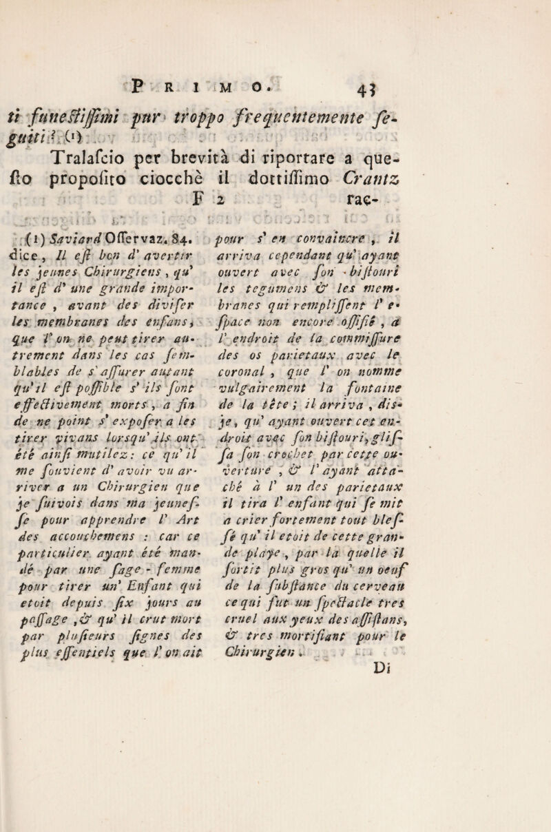 ti fune Biffimi par troppo frequentemente fe- guiti} C'i . Tralafcio per brevità di riportare a que- fio proposto ciocché il dottiffimo Crantz F » * 9 « * ♦ ' < v ; \ ; * * ;. ' -f s ». ! -J fi «. i f i * • • ■V _ 4 ^ ( 1 ) Saviard Ofier vaz. 84. dice , Il efi ben à’ aver tir ìes jennes Chirurgiens , /7 d* une grande impor¬ tante , avant de5 divifer leu membrane s des enfans, if 0# peut tirer au• trement dans les cas Je tu¬ bi ables de f affliner anfani quii e fi poffìble s* ils font e ffeffiveinent morts , a fin de ne point / exfofer a les tirer yivans lorsqu ils ont- étè ain fi mutile z: cè qu il me jouvient d' avoìr vu ar¬ ri ver a un Cbirurgien que je fui voi s dans ina filine fi¬ fe pour apprendre E Art des accouchemens : car ce par ti culi er, ayant étè man• dé par ime fiage - few me pour tirer un* Enfant qui etoit depuis fix jours au pefiage ,& qu’ il crut mori par plufieurs fignes des plus ejfentiels que E on alt 2 rae- • 4 1 / ' r** ; ' v * ''-f ff t / . 4 'f v • 5-«• V . l ■ \ a pour s* en convai nere , il arriva ce pendant qu' ayant ouvert altee fon -bijiouri les tegumeni & les mem¬ brane s qui rempliffent E e* fpace non ancore ojfifie , et r endroit de la commi /Ture des os parietaux avec le coronai , que E on notarne vulg aire meni la font a me de la tète ; il arriva , dis- je t qu' ayant ouvert cet en¬ droit auge fon bifiouri,glifi fa fon crochet par cetfe ou¬ verture , & E ayant atta¬ ché à E un des parietaux il tira E enfant qui fe mit a crier fortement tout blefi fé qu il etoit de cette gran¬ de playe , par la quelle il fort/t plus gres qu' un oeuf de la fubflance dii cerveait ce qui fut un fpcBacle tres crue-l aux yeux des a ffìftans, & tres tnortifiant pour le Cbirurgien * * <.