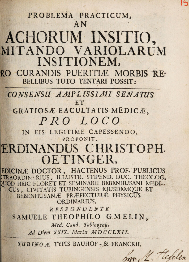 ■p PROBLEMA PRACTICUM» AN ACHORUM INSITIO, MITANDO VARIOLARUM INSITIONEM, RO CURANDIS PUERITBE MORBIS RE- BELLIBUS TUTO TENTARI POSSIT: ~CONSENm A AI? LISSI AII SENJTUS eT GRATIOSA EACULTATIS MEDICAS, PRO LOCO IN EIS LEGITIME CAPESSENDO, ERDIN ANDUS ° C HRISTOPH. OETINGER, EDICINAi DOCTOR , HACTENUS PROF. PUBLICUS CTRAORDIN' RIUS, ILLUSTR. STIPEND. DUC. THEOLOG. RJOD HEIC FLORET ET SEMINARII BEBENHUSANI MEDI¬ CUS , CIVITATIS TUB1NGENSIS EJUSDEMQUE ET BEBENHUSANI PR/F.FECTUILE PHYSICUS ORDINARIUS. RESPONDENTE SAMUELE THEOPHILO GMELIN, Med. Cand. Tubingenfi. Ad Diem XXIX. Martii MDCCLXII. TUBINGAL TYPIS BAUHOF - & FRANCKII.