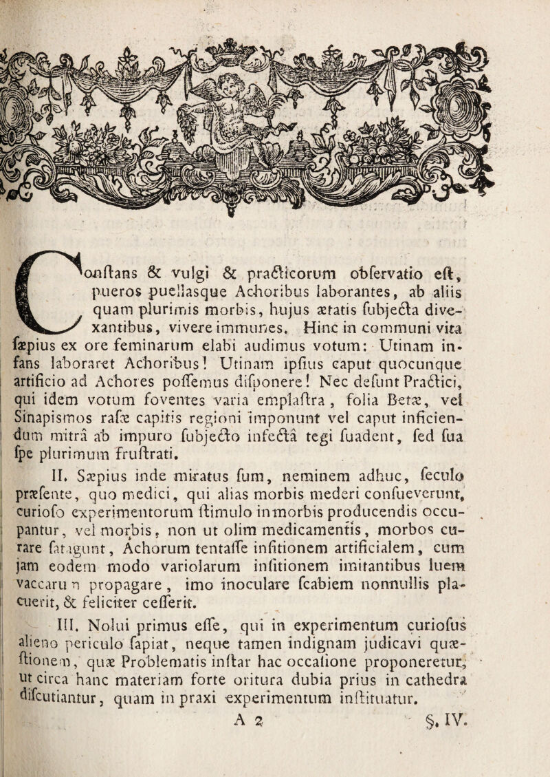Conflans & vulgi & prafHcorum obfervatio eft, pueros puellasque Achoribus laborantes, ab aliis quam plurimis morbis, hujus aetatis fubjecta dive¬ xantibus, vivere immttnes. Hinc in communi vita faepius ex ore feminarum elabi audimus votum: Utinam in¬ fans laboraret Achoribus! Utinam ipfius caput quocunque artificio ad Achores poffemus difponere! Nec defunt Pradlici, qui idem votum foventes varia empladra , folia Betae, vel I Sinapismos rafae capitis regioni imponunt vel caput inficien¬ dum mitra ab impuro fubjefto infedta tegi fuadent, fed fua ' fpe plurimum frudrati. II* Saepius inde miratus fum, neminem adhuc, fecula i pnefente, quo medici, qui alias morbis mederi confueverunt, curiofo experimentorum (limulo in morbis producendis occu- . pantur, vel morbis, non ut olim medicamentis, morbos cu- i rare fatagunt, Achorum tentafle infitionem artificialem, cum jam eodem modo variolarum infitionem imitantibus luem vaccaru n propagare , imo inoculare fcabiem nonnullis pla¬ cuerit, & feliciter cefferit. III, Nolui primus efife, qui in experimentum curio fus alieno periculo fapiat, neque tamen indignam judicavi qu&- ftionem, qux Problematis indar hac occatione proponeretur, * ut circa hanc materiam forte oritura dubia prius in cathedra difeutiantur, quam in praxi experimentum indituatur.