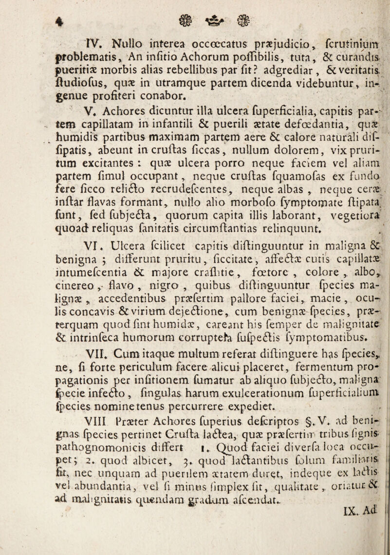 IV. Nullo interea occoccatus praejudicio, fcrudnium problematis. An infitio Achorum poffibilis, tuta, & curandis pueritiae morbis alias rebellibus par fit? adgrediar , & veritatis ftudiofus, quae in utramque partem dicenda videbuntur, in¬ genue profiteri conabor. V. Achores dicuntur illa ulcera fuperficialia, capitis par¬ tem capillatam in infantili & puerili aetate defoedantia, quae humidis partibus maximam partem aere & calore naturali dif* fipatis, abeunt in cruftas ficcas, nullum dolorem, vix pruri¬ tum excitantes : quae ulcera porro neque faciem vel aliam partem fimul occupant, neque cruftas fquamofas ex fundo fere ficco reliilo recrudefcentes, neque albas , neque cerae inftar flavas formant, nullo alio morbofo fymptomate ftipata. funt, fedfubje£ta, quorum capita illis laborant, vegetiora quoad reliquas fanitatis circumflandas relinquunt. VI. Ulcera fcilicet capitis diflinguuntur in maligna & benigna ; differunt pruritu, decitate, affeftae cutis capillatae mtumefcentia & majore craflitie, foetorc , colore,, albo,, cinereo ,■ flavo , nigro , quibus diflinguuntur fpecies ma¬ lignae „ accedentibus praefertim pallore faciei, macie , ocu¬ lis concavis & virium deje£lione, cum benignae fpecies, prae¬ terquam quod fmt humidae, careant his femper de malignitate & intrinfeca humorum corruptela fufpeftis fymptomatibus. VII. Cum itaque multum referat diftinguere has fpecies,, ne, fi forte periculum facere alicui placeret, fermentum pro¬ pagationis per infitionem fumatur ab aliquo fubjeilo, maligna fpecie infefto , fingulas harum exulcerationum fuperficialiuni fpecies nomine tenus percurrere expediet. VIII Praeter Achores fuperius defcriptos §. V. ad beni¬ gnas fpecies pertinet Crufta la£lea, quas prae ferti m tribus lignis- pathognomonicis differt i. Quod faciei diverfaloea occu¬ pet; 2. quod albicet, 3. quod lallantibus Colum familiaris fit, nec unquam ad puerilem aetatem duret, indeque ex ht\'\s vel abundantia, vel fi minus fimplex (it, qualitate, oriatur &. * ad malignitatis, quendam gradum afcenduu IX. Ad I