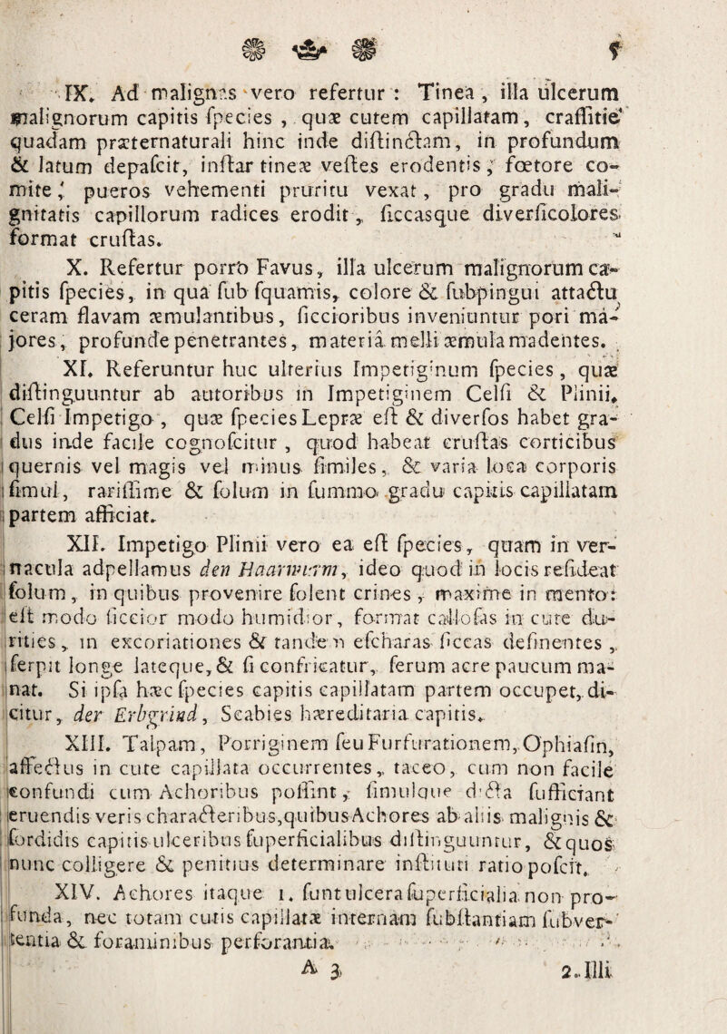 t gBb *&■ IX* Ad malignas vero refertur : Tinea , illa ulcerum malignorum capitis fpecies , quae cutem capillatam, craffitie* quadam praeternaturali hinc inde diffindam, in profundum & latum depafcit, inflar tineae vreftes erodentis, foetore co- mite,' pueros vehementi pruritu vexat, pro gradu mali¬ gnitatis capillorum radices erodit,, ficcasque diverficolores. format cruftas. X. Refertur porrt) Favus, illa ulcerum malignorumcav pitis fpecies, in qua fub fquamis, colore & fubpingui attadu ceram flavam aemulantibus , ficcioribus inveniuntur pori ma¬ jores, profunde penetrantes, materia melli aemula madentes. Xf. Referuntur huc ulterius Impetiginum fpecies, quae diftinguuntur ab autoribus in Impetiginem Celfi & Plinii, Celfi Impetigo , quee fpecies Leprae eff & diverfos habet gra¬ dus inde facile cognofcitur , quod habeat crudas corticibus quernis vel magis vel minus firmi es, & varia loca corporis fenui, rariffime & folum in fummo-gradu capitis capillatam partem afficiat. XIL Impetigo Plinii vero ea eft fpecies , quam in ver¬ nacula adpellamus den Haarmrrmy ideo quod in locis refideat folum, in quibus provenire folent crines , maxime in mento: elt modo ficeior modo humidior, format cafiofas m cute du¬ rities, in exeo natio nes & fande n efc haras ficcas delinentes , ferpa longe iateque,& fi confricatur, ferum acre paucum ma¬ nat. Si ipfa haec fpecies capitis capillatam partem occupet,di¬ citur, der Erbgritid, Scabies hereditaria capitis,. XIII. Talpam , Porriginem feuFurfurationem,Ophiafin, affedus in cute capillata occurrentes, taceo, cum non facile confundi cum Achoribus poffintfimulque d'da fuffiefant eruendis veris charaderibus,quibusAchores ab aliis malignis & ! fordidts eapitis ulceribus fuperficialihus dillinguumur, dquos; nunc colligere & penitius determinare inffituti ratio pofeit. - XIV. Achores itaque i. funtulcerafuperfi.cialianon pro- funda, nec totam curis capillatae internam fuWfantiam fu b ver¬ to tia& foraminibus perforantia. •• — A 3, 2..Illi,