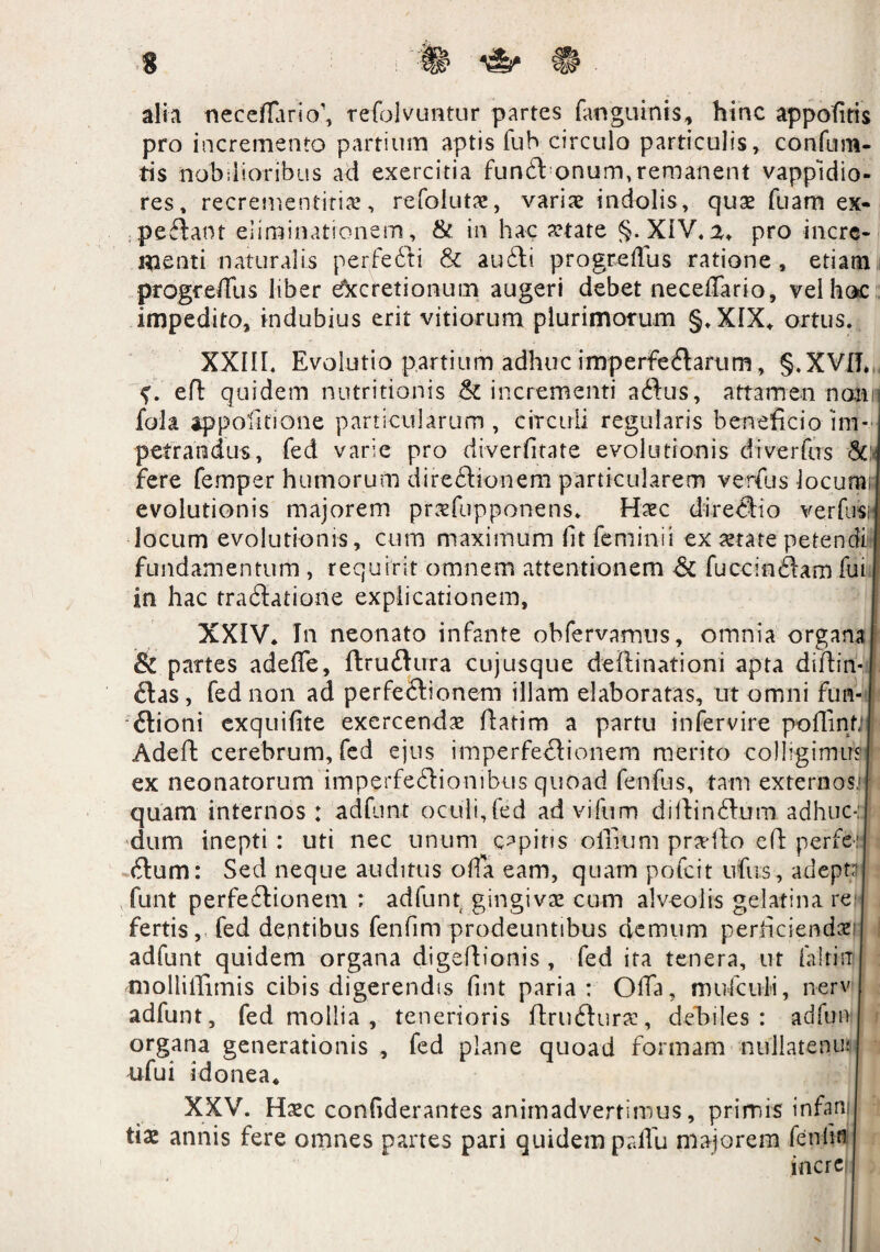 n alia neceflariV, refolvuntur partes fanguinis, hinc appofitis pro incremento partium aptis fub circulo particulis, confum- tis nobilioribus ad exercitia funft onum,remanent vappidio- res, recrementirin, refoluta:, variae indolis, quae fuam ex- peftaot eliminationem, & in hac aetate §. XIV. a, pro incre¬ menti naturalis perfe6ti & au61:i progreftus ratione, etiam progcedlis liber Accretionum augeri debet neceffario, vel hoc impedito, indubius erit vitiorum plurimorum §.XIX, ortus. XXIII. Evolutio partium adhuc imperfeflarum, §.XVIT» f. efl quidem nutritionis & incrementi aftus, attamen nemr fola appolitione particularum, circuli regularis beneficio im¬ petrandus, fed varie pro diverfitate evolutionis diverfus & fere femper humorum direftionem particularem venus locum, evolutionis majorem prnfupponens. Haec direclio ver fusu locum evolutionis, cum maximum fit femini i ex aetate petendi fundamentum , requirit omnem attentionem & fuccinftam fui in hac tra<3atione explicationem, XXIV, In neonato infante obfervamus, omnia organa & partes adeffe, ftrudlura cujusque defiinationi apta diftin- £tas, fed non ad perfeftionem illam elaboratas, ut omni fun¬ ctioni exquifite exercenda fiatim a partu infervire pofiinfj 1 Adeffc cerebrum, fed ejus imperfectionem merito colligimus ex neonatorum imperfeCtionibus quoad fenfus, tam externos,!)- quam internos : adfunt oculi,fed ad vifum diltin&um adhuc-: dum inepti: uti nec unum copius olfiunt proflo efi: perfeq dum: Sed neque auditus offa eam, quam pofeit ufus, adepta funt perfectionem ; adfunt gingivae cum alveolis gelatina re fertis, fed dentibus fenfim prodeuntibus demum perficiemini adfunt quidem organa digefiionis , fed ita tenera, ut faltirr mollilTimis cibis digerendis fint paria: Offa, mu&ufi, nerv adfunt, fed mollia , tenerioris UruCturae, debiles: adfun organa generationis , fed plane quoad formam nullatenu; ufui idonea, XXV. Haec confiderantes animadvertimus, primis infan tiae annis fere omnes partes pari quidem paifu majorem fenfim incre
