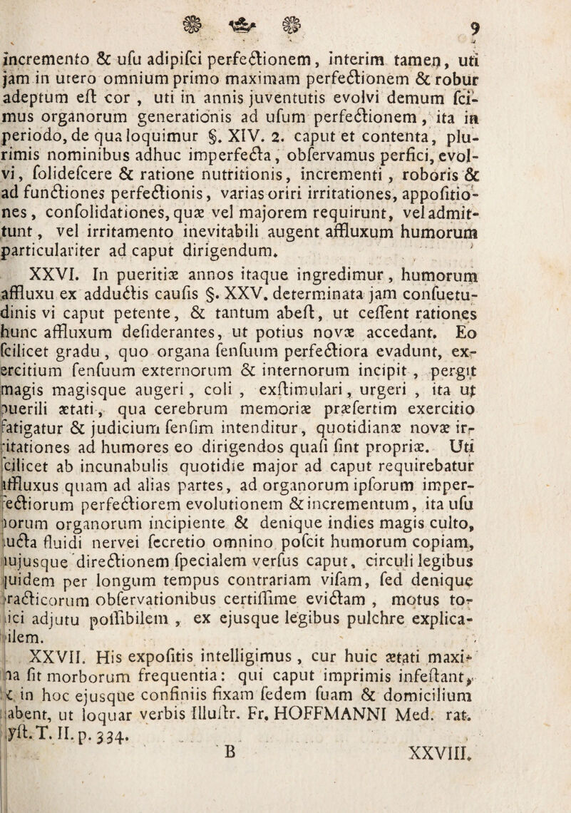 incremento & ufu adipifci perfe&ionem, interim tamep, uti jam in urero omnium primo maximam perfe6lionem & robur adeptum eft cor , uti in annis juventutis evolvi demum fci- mus organorum generationis ad ufum perfectionem, ita in periodo, de qua loquimur §. XIV. 2. caput et contenta, plu¬ rimis nominibus adhuc imperfecta, obfervamus perfici, evol¬ vi, folidefcere & ratione nutriiionis, incrementi , roboris & ad funCtiones perfeCtionis, varias oriri irritationes, appofitio- nes , confolidationes, quas vel majorem requirunt, veladmit- tunt, vel irritamento inevitabili augent affluxum humorum particulariter ad caput dirigendum. XXVI. In pueritias annos itaque ingredimur, humorum affluxu ex adduCtis caufis §. XXV, determinata jam confuetu- dinis vi caput petente, & tantum abefl, ut ceflent rationes hunc affluxum defiderantes, ut potius novas accedant. Eo fciiicet gradu, quo organa fenfuum perferiora evadunt, ex¬ ercitium fenfuum externorum & internorum incipit , pergit magis magisque augeri, coli , exftimulari, urgeri , ita puerili aetati , qua cerebrum memoriae prasfertim exercitio Fatigatur & judicium fenfim intenditur, quotidiana; novae irr ‘itationes ad humores eo dirigendos quali fint proprias. Uti cilicet ab incunabulis quotidie major ad caput requirebatur iffluxus quam ad alias partes, ad organorum ipforum imper¬ ditiorum perfeCtiorem evolutionem & incrementum, ita ufu iorum organorum incipiente & denique indies magis culto, iu6ta fluidi nervei fccretio omnino pofcit humorum copiam, lujusque direCtionem fpecialem verfus caput, circuli legibus [uidem per longum tempus contrariam vifam, fed denique ;>raiticorum obfervationibus certiffime eviCtam , motus tom¬ ici adjutu poffibilem , ex ejusque legibus pulchre explica- 'ilem. XXVII. His expofitis intelligimus , cur huic astati maxi* ia fit morborum frequentia: qui caput imprimis infeftantr l in hoc ejusque confiniis fixam fedem fuam & domicilium abent, ut loquar verbis Illuitr. Fr, HOFFMANNI Med. rat. yft.T. II. p. 334. . B XXVIII.