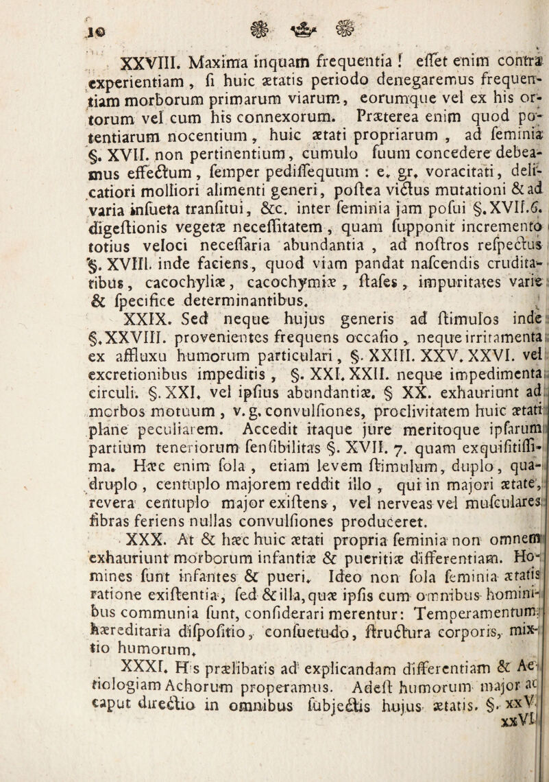 XXVIII. Maxima inquam frequentia l efTet enim contra experientiam , fi huic aetatis periodo denegaremus frequen¬ tiam morborum primarum viarum, eorumque vel ex his or¬ torum vel cum hts connexorum. Praeterea enim quod po¬ tentiarum nocentium , huic aetati propriarum , ad feminis §. xvir. non pertinentium, cumulo fuurn concedere debea¬ mus effeftum, feinper pediffequum : e, gr. voracitati , deli¬ catiori molliori alimenti generi, poflea vidlus mutationi &ad varia inlueta tranfltui, &c. inter feminia jam pofui §.XVIf.6. digeflionis vegetae neceffitatem, quam (upponit incremento totius veloci neceffaria abundantia , ad noflros refpeclus '§. XVIII. inde faciens , quod viam pandat nafcendis crudita¬ tibus, cacochyliae, eacochymkv y flafes , impuritates varie & fpecifice determinantibus, XXIX. Sed neque hujus generis ad (limulos inde: §,XXVIII. provenientes frequens occafio y neque irritamenta!; ex affluxu humorum particulari, §. XXIII. XXV, XXVI. vel excretionibus impeditis, §. XXI, XXII. neque impedimenta; circuli. §. XXI, vel ipfius abundantiae. § XX. exhauriunt ad: morbos motuum , v. g, convulfiones, proclivitatem huic aetati plane peculiarem. Accedit itaque jure meritoque ipfarum; partium teneriorum fenfibilitas §. XVII. 7. quam exquifitiffi» ma. Haec enim fola , etiam levem (bimulum, duplo, qua¬ druplo , centuplo majorem reddit illo , qui in majori aetate, revera centuplo major exiflens , vel nerveas vel mufeulares; fibras feriens nullas convulfiones produceret. XXX. At & haec huic aetati propria feminia non ornneffl' exhauriunt morborum infantiae & pueritiae differentiam. HoH mines funt infantes & pueri. Ideo non fola feminia aratis ratione exi flenti a, fed Scilla,quae ipfis cum omnibus homini-i bus communia funt, confiderari merentur: Temperamentum;!' hereditaria difpofitio, eonfuetudo, flrudlura corporis, mix¬ tio humorum, XXXr, His praelibatis ad: explicandam differentiam & Affi fiologiam Achorum properamus. Addi humorum major ac caput diredlio in omnibus fubjedlis hujus aetatis. §. xxV. xxVl