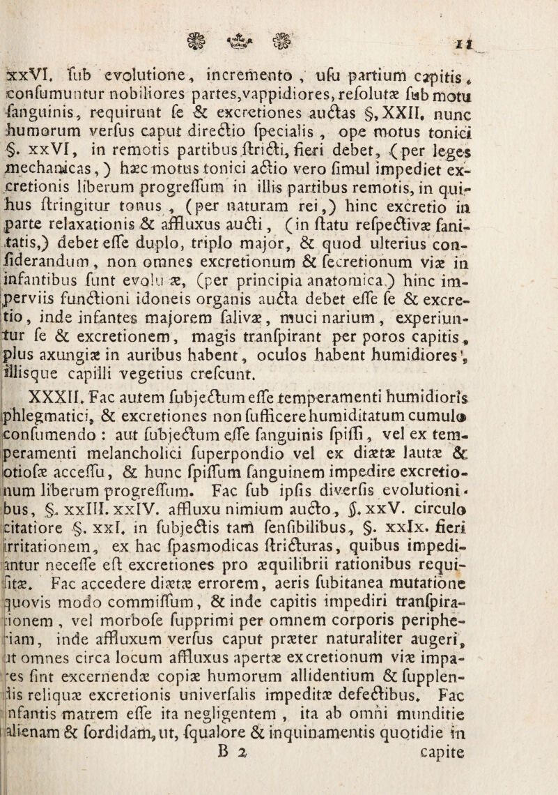 xxVL fub evolutione 4 incremento , ufu partium capitis * confutuuntur nobiliores partes,vappidiores,refolutae fub motu fanguinis, requirunt fe 6c excretiones audas §,XXII, nunc humorum verfus caput diredio fpecialis , ope motus tonici §. xxVI, in remotis partibus ftridi, fieri debet, { per leges mechanicas,) haec motus tonici adio vero fimul impediet ex» cretionis liberum progrefTum in illis partibus remotis, in qui- hus flringitur tonus , (per naturam rei,) hinc excretio in .parte relaxationis & affluxus audi, (in flatu refpedivae fani» tatis,) debeteffe duplo, triplo major, & quod ulterius con» fiderandum, non omnes excretionum & fecretionum viae in infantibus funt evolu ae, (per principia anatomica ) hinc im¬ perviis fundioni idoneis organis auda debet ede fe & excre¬ tio, inde infantes majorem falivae, muci narium , experiun¬ tur fe & excretionem, magis tranfpirant per poros capitis* plus axungiae in auribus habent , oculos habent humidiores * tllisque capilli vegetius crefcunt. XXXII. Fac autem fubjedum effe temperamenti humidioris phlegmatici, & excretiones non fufficerehumiditatum cumulas confumendo : aut fubjedum effe fanguinis fpiffi, vel ex tem¬ peramenti melancholici fuperpondio vel ex diaetae lautae & otiofae accefTu, 81 hunc fpiffum fanguinem impedire excretio¬ num liberum progreffum. Fac fub ipfis diverfis evolutioni¬ bus, §, xxIII. xxlV. affluxu nimium audo , xxV. circulo citatiore §. xxl* in fubjedis tarri fenfibilibus, §. xxlx. fieri irritationem, ex hac fpasmodicas ftriduras, quibus impedi¬ antur neceffe efl excretiones pro aequilibrii rationibus requi- iitae. Fac accedere diaetae errorem, aeris fubitanea mutatione quovis modo commiffum, Scinde capitis impediri tranfpira- ionem , vel morbofe fupprimi per omnem corporis periphe- nam, inde affluxum verfus caput praeter naturaliter augeri, Jt omnes circa locum affluxus apertae excretionum viae impa- °es fint excernenda copiae humorum allidentium & fupplen- dis reliquae excretionis univerfalis impeditae defedibus. Fac nfarnis matrem effe ita negligentem , ita ab omni munditie alienam 6c for didam, ut, fqualore & inquinamentis quotidie in B 2 capite