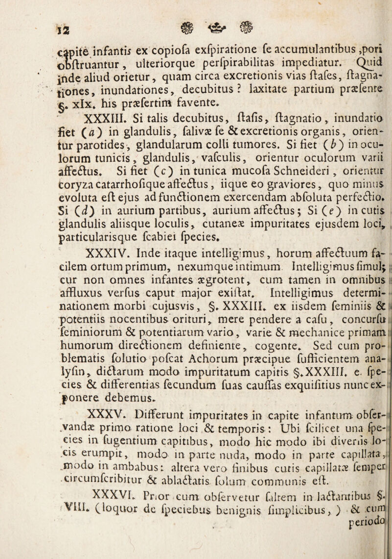 capite infanti* ex copiofa exfpiratione fe accumulantibus ,pori obftruantur, ulteriorque perfpirabilitas impediatur. Quid inde aliud orietur, quam circa excretionis vias ftafes, ftagna- tiones, inundationes, decubitus? laxitate partium praefente §. xlx. his praefertim favente. XXXIII. Si talis decubitus, ftafis, flagnatio, inundatio liet (a) in glandulis, falivse fe & excretionis organis, orien¬ tur parotides, glandularum colli tumores. Sitiet (£>) in ocu¬ lorum tunicis , glandulis, vafculis, orientur oculorum varii affe&us* Si fiet (c) in tunica mucofa Schneideri, orientur Coryza catarrhofique affe&us , iique eo graviores, quo minus evoluta eflejus ad funCtionem exercendam abfoluta perfeCtio. Si Qd} in aurium partibus, aurium affeCtus; Si (e) incutis glandulis aliisque loculis, cutanea impuritates ejusdem loci, particularisque fcabiei fpecies. XXXIV. Inde itaque intelligimus , horum affeCtuum fa¬ cilem ortum primum, nexumque intimum Intelligimus fim-uii; cur non omnes infantes aegrotent, cum tamen in omnibus i affluxus. ver fu s caput major exifiat. Intelligimus determi¬ nationem morbi cujus vis, §. XXXIII. ex iisdem feminiis & potentiis nocentibus orituri, mere pendere a cafu, concurfit feminiorum & potentiarum vario, varie & mechanice primam humorum direCtionem definiente , cogente. Sed cum pro¬ blematis folutio pofcat Achorum praecipue fufficientem ana- lyfin, diCtarum modo impuritatum capitis §.XXXIII. e. fpe¬ cies & differentias fecundum fuas cauffas exquifitius nunc ex-;; ponere debemus. XXXV* Differunt impuritates in capite infantum obfcr-n .vandae primo ratione loci & temporis : Ubi fcilicet una fpe¬ cies in fugentium capitibus , modo hic modo ibi divenis Jo-r cis erumpit, modo in parte nuda, modo in parte capillata,M .modo in ambabus: altera vero finibus cutis capillatas femper .circumfcribitur &: ablactatis foium communis eit. XXXVh Pnor eum obfervetur falrem in laCtantibus §. VIIL (loquor de fpeciebus benignis fimplicibus, ) •& cum
