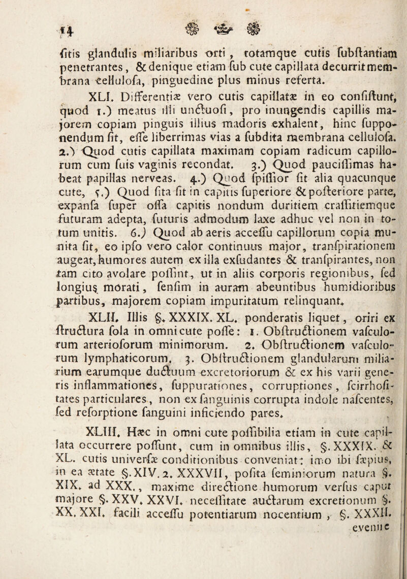 fit is glandulis miliaribus orti , rotamque cutis fubftantiam penetrantes, & denique etiam fub cute capillata decurrit mem¬ brana eellulofa, pinguedine plus minus referta. XLI. Differentis vero cutis capillatae in eo confifturtf, quod i.) meatus illi unftuofi, pro inungendis capillis ma¬ jorem copiam pinguis illius madoris exhalent, hinc fuppo- nendum fit, effe liberrimas vias a fubdita membrana eellulofa. a.Y Quod cutis capillata maximam copiam radicum capillo¬ rum cum fuis vaginis recondat. 3.) Quod pauciffimas ha¬ beat papillas nerveas. 4.) Q^od fpiffior fit alia quacunque cute, ^,) Quod fita fit in capitis fuperiore & pofteriore parte, expanfa fuper offa capitis nondum duritiem cralTifiemque futuram adepta, futuris admodum laxe adhuc vel non in to¬ tum unitis. 6.) Quod ab aeris acceffu capillorum copia mu¬ nita fit, eo ipfo vero calor continuus major, tranfpirationem augeat,humores autem exilia exfudantes & tranfpirantes,non tam cito avolare pofimt, ut in aliis corporis regionibus, fed Iongiu§ morati, fenfim in auram abeuntibus humidioribus partibus, majorem copiam impuritatum relinquant* XLII, Illis §♦ XXXIX. XL. ponderatis liquet, oriri ex ftru&ura fola in omni cute poffe : 1. ObftruClionem vafculo- rum arterioforum minimorum. 2. ObftruCiionem vafculo- rum lymphaticorum. 3. ObltruCtionem glandularum milia¬ rium earumque duCluum excretoriorum & ex his varii gene¬ ris inflammationes, fuppurationes, corruptiones, fcirrhofi- tates particulares, non ex fanguinis corrupta indole nafcentes, fed reforptione fanguini inficiendo pares* XLIII. Hxc in omni cute poffibilia etiam in cute capil¬ lata occurrere poffunt, cum in omnibus illis, g.XXXlX. & XL. cutis univerfx conditionibus conveniat: imo ibi fxpius, in ea xtate §. XIV, 2. XXXVII, pofita feminiorum natura §♦ XIX. ad XXX., maxime directione humorum verfus caput majore §. XXV. XXVI. neceffitate au Clarum excretionum §. XX. XXL facili acceffu potentiarum nocentium , §. XXXIL e.veniic