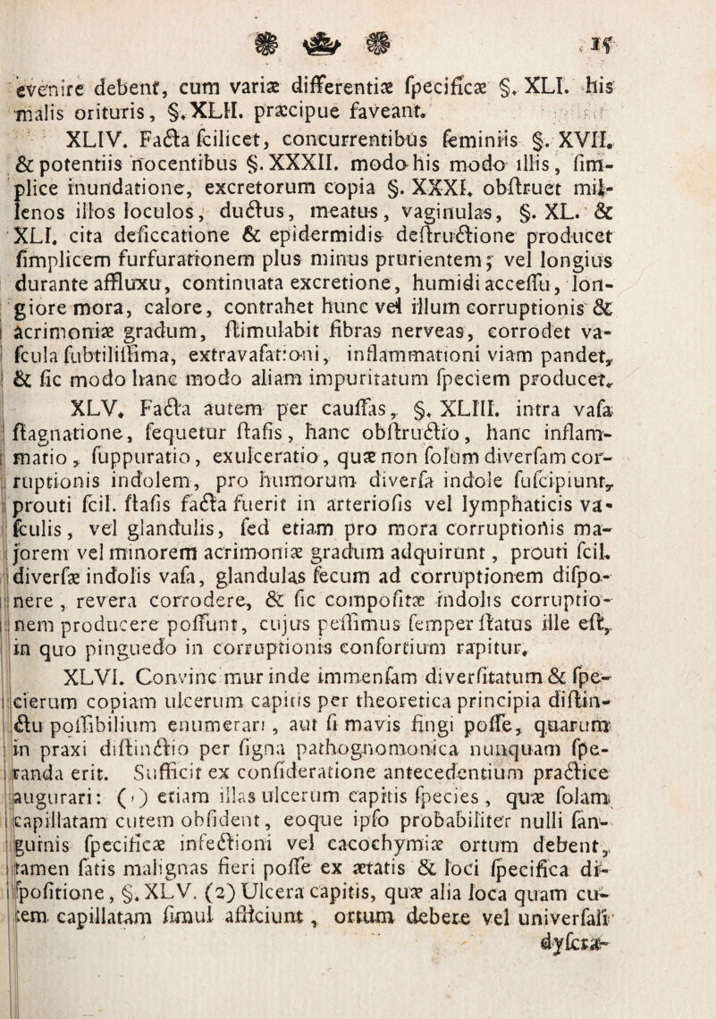 evenire debent, eum varias differentiae fpecificae §♦ XLI. his malis orituris, §vXLtI. praecipue faveant» K XLIV. Fafla fcilicet, concurrentibus feminiis §» XVTL & potentiis nocentibus §. XXXII. modahis modo illis, fim- plice inundatione, excretorum copia §. XXXI. obfhuet mi|r lenos illos loculos, duftus, meatu-s, vaginulas, §. XL. & XLI. cita deficcatione & epidermidis defirucfione producet fimplicem furfurationem plus minus prurientem; vel longius durante affluxu, continuata excretione, humidi acceffu, lon¬ giore mora, calore, contrahet hunc vei illum corruptionis i acrimoniae gradum, flimulabit fibras nerveas, corrodet va- I fcula fubtiliffima, extravafationi, inflammationi viam pandet* 1 &; fic modo hanc modo aliam impuritatum fpeciem producet. XLV. Fa6la autem per cauffas* §. XLIII. intra vafa ! flagnatione, fequetur fiafis, hanc obflrublio, hanc inflam- , matio , fuppuratio, exulceratio , quae non folum diverfam cor- J ruptionis indolem, pro humorum diverfa indole fufc;ipiunry prouti fcil. ftafis fa£ta fuerit in arteriofis vel lymphaticis va- fculis, vel glandulis, fed etiam pro mora corruptionis ma¬ jorem vel minorem acrimoniae gradum adquirunr, prouti fcil. idiverfae indolis vafa, glandulas fecum ad corruptionem difpo- nere, revera corrodere, & fic compofita? indolis corruptio - i nem producere poffunt, cujus pellimus femper flatus ille eft, in quo pinguedo in corruptionis confortium rapitur. XLVL Convinc mur inde immenfam diverfitatum & fpe- i cieram copiam ulcerum capicis per theoretica principia difiin- ftu poffibilium enumerari , aut fi mavis fingi poffe, quarum : in praxi dillinifio per figna pathognomonica nunquam fpe- ;.panda erit. Sufficit ex confideratione antecedentium pradtice augurari: (0 etiam illas ulcerum capitis fpecies , quae folam; I capillatam cutem oblident, eoque i-pfo probabiliter nulli fan- gurnis fpecificae infeftioni vel cacochymirc ortum debent,, i tamen fatis malignas fieri pofie ex aetatis & loci fpecifica df- i politione, §. XLV, (2) Ulcera capitis, quae alia loca quam cu¬ tem capillatam fimui afficiunt,, ortum debere vel univerfair