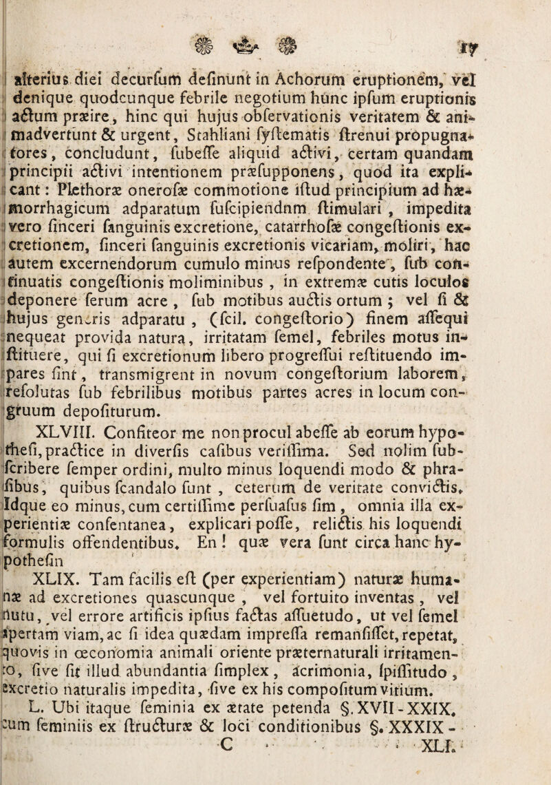■ r ■ * y, v , „ i aberitis diei decurfum definunt in Achorum eruptionem, vel denique quodcunque febrile negotium hunc ipfum eruptionis i adum prsire, hinc qui hujus obfervationis veritatem & ani¬ madvertunt & urgent, Stahliani fyftematis ftrenui propugna-», fores, concludunt, fubeffe aliquid adtivi, certam quandam principii adtivi intentionem prsfupponens, quod ita expli ; eant: Plethors onerofae commotione lftud principium ad hae* imorrhagicum adparatum fufcipiendnm flimulari , impedita vero finceri fanguinis excretione, catarrhofs congeftionis ex- ; cretionem, finceri fanguinis excretionis vicariam, moliri , hac autem excernendorum cumulo minus refpondente , fub cofi- ifinuatis congeftionis moliminibus , in extrema cutis loculos deponere ferum acre , fub motibus audlis ortum ; vel (i & hujus genaris adparatu , (fcil. congeftorio) finem affequi nequeat provida natura, irritatam femel, febriles motus in* ijftituere, qui fi excretionum libero progreffui reftituendo im¬ pares fint, transmigrent in novum congefiorium laborem , refolutas fub febrilibus motibus partes acres in locum con¬ gruum depofiturum. XLVIIL Confiteor me non procul abeffe ab eorum hypo- thefi,pra6tice in diverfis cafibus veriffima. Sed nolim fub- feribere femper ordini, multo minus loquendi modo & phra- fibus, quibus fcandalo funt , ceterum de veritate convidtis* Idque eo minus, cum certillime perfuafus fim , omnia illa ex» perientis confentanea, explicari poffe, reli&is his loquendi formulis offendentibus* En! qus vera funt circa hanc hy- pothefin , ; XLIX. Tam facilis efl (per experientiam) naturas huma¬ ns ad excretiones quascunque , vel fortuito inventas , vel nutu, vel errore artificis ipfius fa&as affuetudo, ut vel femel apertam viam, ac fi idea quaedam imprelfa remanfiffet, repetat, quovis in oeconomia animali oriente prsternaturali irritamen¬ to, fi ve fit illud abundantia fimplex, Acrimonia, (piffitudo , excretio naturalis impedita, five ex his compofitumvitium. L. Ubi itaque feminia ex state petenda §. XVII-XXIX* -um feminiis ex ftru&urs & loci conditionibus §.-XXXIX- C * • ’ v;i. XLI.